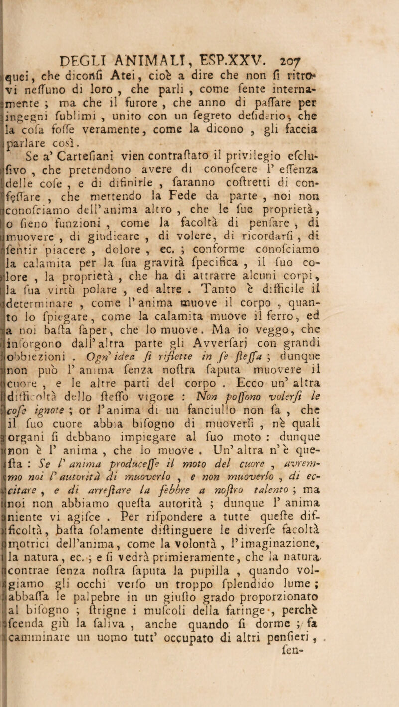 ?jquei, che diconfi Atei, cioè a dire che non fi ritro* vi nell'uno di loro , che parli , come fente interna- = mente ; ma che il furore , che anno di paflare per aingegni fublimi , unito con un fegreto defidtrio-, che ila cofa folte veramente, come la dicono , gli faccia Iparlare così. Se a’ Cartesiani vien contrafiato il privilegio efclu- :'fìvo , che pretendono avere di conofcere P eflenza Ideile cole , e di difinirle , faranno cofiretti di con- ifçflTare , che mettendo la Fede da parte , noi non ijconofciamo dell’anima altro , che le fue proprietà, l o fieno funzioni , come la facoltà di peniate , di tjmuovere , di giudicare , di volere, di ricordarfi , di dfentir piacere , dolore , ec. ; conforme conofciamo la calamita per la fua gravità fpecifica , il fuo co- riore , la proprietà, che ha di attrarre alcuni corpi, Ila fua virtù polare , ed altre . Tanto è difficile il determinare , come l’anima muove il corpo ,, quan¬ to lo fpiegare, come la calamita muove il ferro, ed -ta noi balìa faper, che lo muove. Ma io veggo, che ijinforgono dall’altra parte gli Avverfarj con grandi Sobbiezioni . Ogn idea Jì riflette in fe JìeJfa ; dunque unon pub 1’ anima fenza nofira faputa muovere il Icuore , e le altre parti del corpo . Ecco un’ altra jjdifficoltà dello fiefio vigore : Non pofj'ono volerfi le )\cofe ignote ; or l’anima di un fanciullo non fa , che il fuo cuore abbia bifogno di muoverli , ne quali 3'organi fi debbano impiegare al fuo moto : dunque unon è 1’ anima , che io muove . Un’altra n’è que¬ lita : Se /’ anima produce Jfe il moto del cuore , avrem- » imo noi /’ autorità di muoverlo , e non muoverlo , di ec- écitare , e di arreflare la febbre a nojìro talento ; ma ùnoi non abbiamo quella autorità ; dunque P anima aniente vi agifee . Per rifpondere a tutte quelle dif- iificoltà, balìa fidamente distinguere le diverfe facoltà prqotrici dell’anima, come la volontà , l’imaginazione, i la natura, ec. ; e fi vedrà primieramente, che la natura ncontrae fenza nofira faputa la pupilla , quando vol¬ giamo gli occhi verlo un troppo fplendido lume ; Jiabbafla le palpebre in un giufio grado proporzionato |al bifogno ; firigne i mufcoli della faringe-, perchè sfeenda giù la fai iva , anche quando fi dorme ; fa acamminare un uomo tutt’ occupato di altri penfierì, .