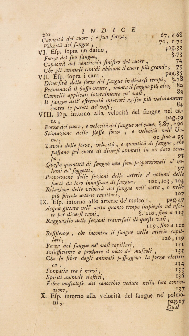 „ INDI Capacità del cuore , e Jua forza, Velocità del [angue , VI. Efp. fopra un daino, forza del [uo fangue, C E ò'j, e 68 70, e ji Pag-3? $<73 Capacità del ventricolo finiftro del cuore , 74 Che gli animali timidi abbiano il cuore piu grande , 75 VII. Efp. fopra i cani , . ' . paf‘;o Diverfìtà delle forze del [angue in diver fi tempi, §<7* Premendo fi il baffo ventre, monta il [angue pm alto, Sa Cannelli applicati lateralmente ne vafi , Il [angue dell5 eftremità inferiori agijfce pm validamente contro le pareti de vafi, r 1 ^ Vili, Efp. intorno alla velocita del fangue ne^ca- forza del cuore, e velocità del fangue nel cane§.8 7 , e 9Ô Stimazione delle [effe forze , e nell Uo. mo 9z fino a 9$ Tavola delle forze, , e di [angue , che pajfano pel cuore di diver fi animali in un dato, tem- Quefle quantità di [angue non [ono proporzionali a vo- lumi de' [oggetti, „ . . , ^7 Proporzione delle [ezioni delle arterie a volumi delle parti da loro innaffiate di Jàngue. , 102,103,104 Relazione delle velocità del [angue nell aorta , e nelle piu piccole arterie capillari, * ï°7 IX. Efp. intorno alle arterie de’ mufcoli, Pag-47 Acqua gittata nell1 aorta quanto tempo impieghi ad ufci- re per diverfì rami, §• no, fino a ii^. Ragguaglio delle [ezioni traver[ali di queftì vafi , 119 , fino a 122 Refifienze , che incontra il fangue nelle arterie capil¬ lari, 126,129 forza del fangue nP vafi capillari, * *3* Infufficiente a produrre il moto de5 mufcoli , *33 Che le fibre degli animali poffeggono la [orza elettri¬ ca . 134 Simpatìa tra ì nervi, T35 Spiriti animali elaffici, f ibre mu[colo[e del ranocchio vedute nella loro contra¬ zione, *37 X. Efp. intorno alla velocità dei fangue ne5 polmo¬ ni , Pa§*67 Qual