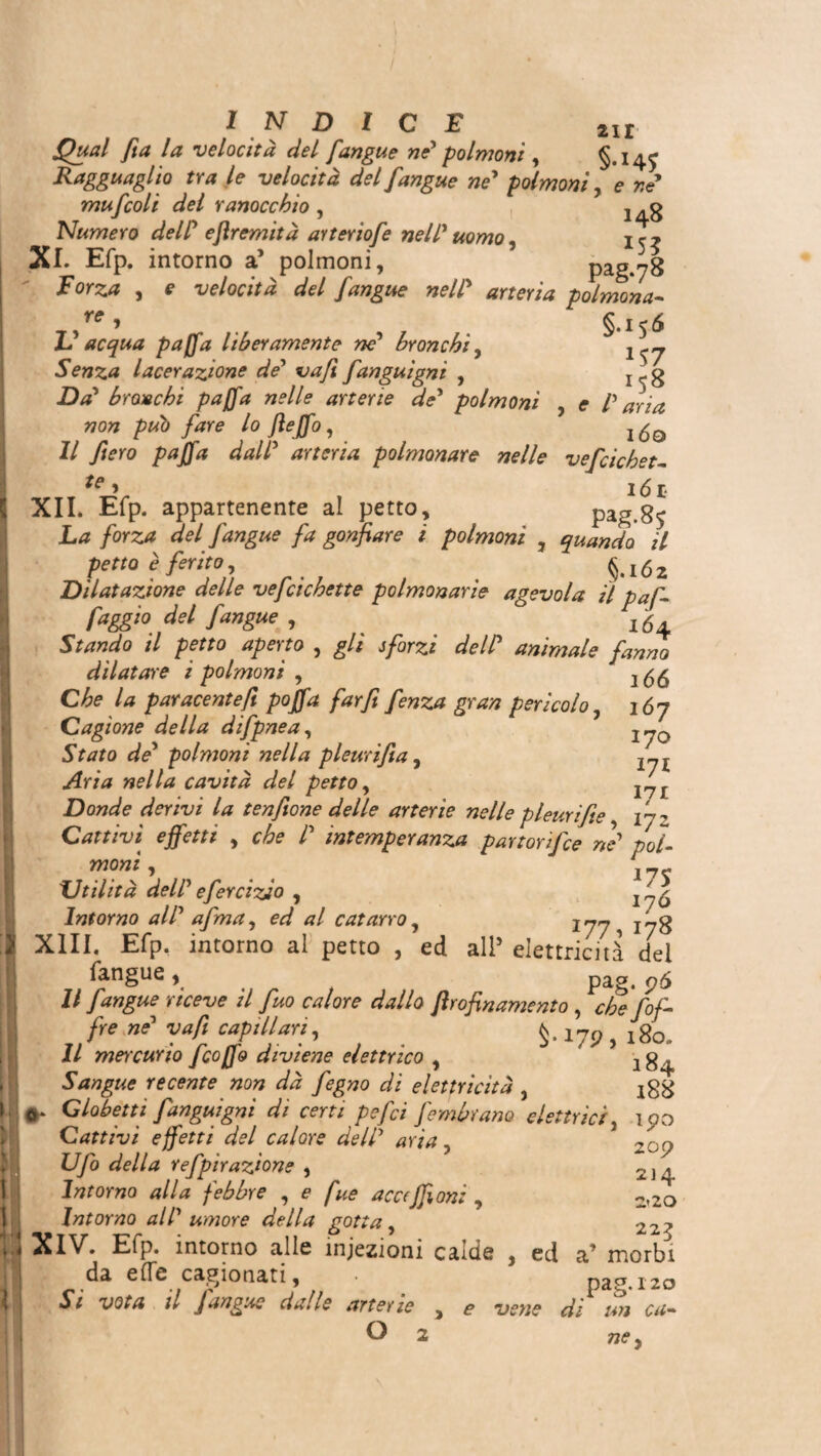 ì ! 4 •< M INDICE 2I£ Quai fia la velocità del fangue ni polmoni , §*145 Ragguaglio tra le velocità del [angue ne* polmoni, e re mufcoli del ranocchio , Numero dell* ejiremità ayteriofe nell* uomo, ir? XI. Efp. intorno a’ polmoni, pag.78 F orza , e velocità del [angue nell* arteria polmona- Yff ^ g J ^ li acqua paffa liberamente ne* bronchi, Senza lacerazione de* va/i fanguigni , Icg -Dtf’ brocchi paffa nelle arterie de* polmoni , e l* aria non può fare lo fieffo, IÓO 1/ y^ro rfr/irrà polmonare nelle vefcichet- ^ > IÓ £• XII. Efp. appartenente al petto, pag.85 La forza del [angue fa gonfiare i polmoni , quando il petto è ferito, §.162 Dilatazione delle vefcichette polmonarie agevola il paf- faggio del [angue , \ '6 Stando il petto aperto , gli sforzi deli animale fanno dilatare i polmoni , -, Che la paracenteft poffa far fi fenza gran pericolo, 167 Cagione della difpnea, j jQ Stato de* polmoni nella pleurifìa, 17I Aria nella cavità del petto, I7J Donde derivi la tenfione delle arterie nelle pleurifie Cattivi effetti , che l intemperanza par ton [ce ne* poi- wo«z', ' Utilità dell* efercizio , 17^ Intorno all* afma, ed al catarro, !77ì 178 (angue, pag. pó Il [angue riceve il fuo calore dallo Jìrofinamento , che [of¬ fre ne* va fi capillariI, 179 , 180. // mercurio [coffo diviene elettrico , 184 Sangue recente non dà fegno di elettricità } Globetti fanguigni di certi pefci [ombrano elettrici, ipo Cattivi effetti del calore dell* aria, 2: o U/o refpìrazione , 2]<^ Intorno alla febbre , e fue acceffion: , 2*20 Intorno all* umore della gotta , 22? XIV. Efp. intorno alle iniezioni calde , ed a’ morbi da effe cagionati, ■ pag. 120 ^ d Jangue dalle arterie , 5» di un cu- 77<?