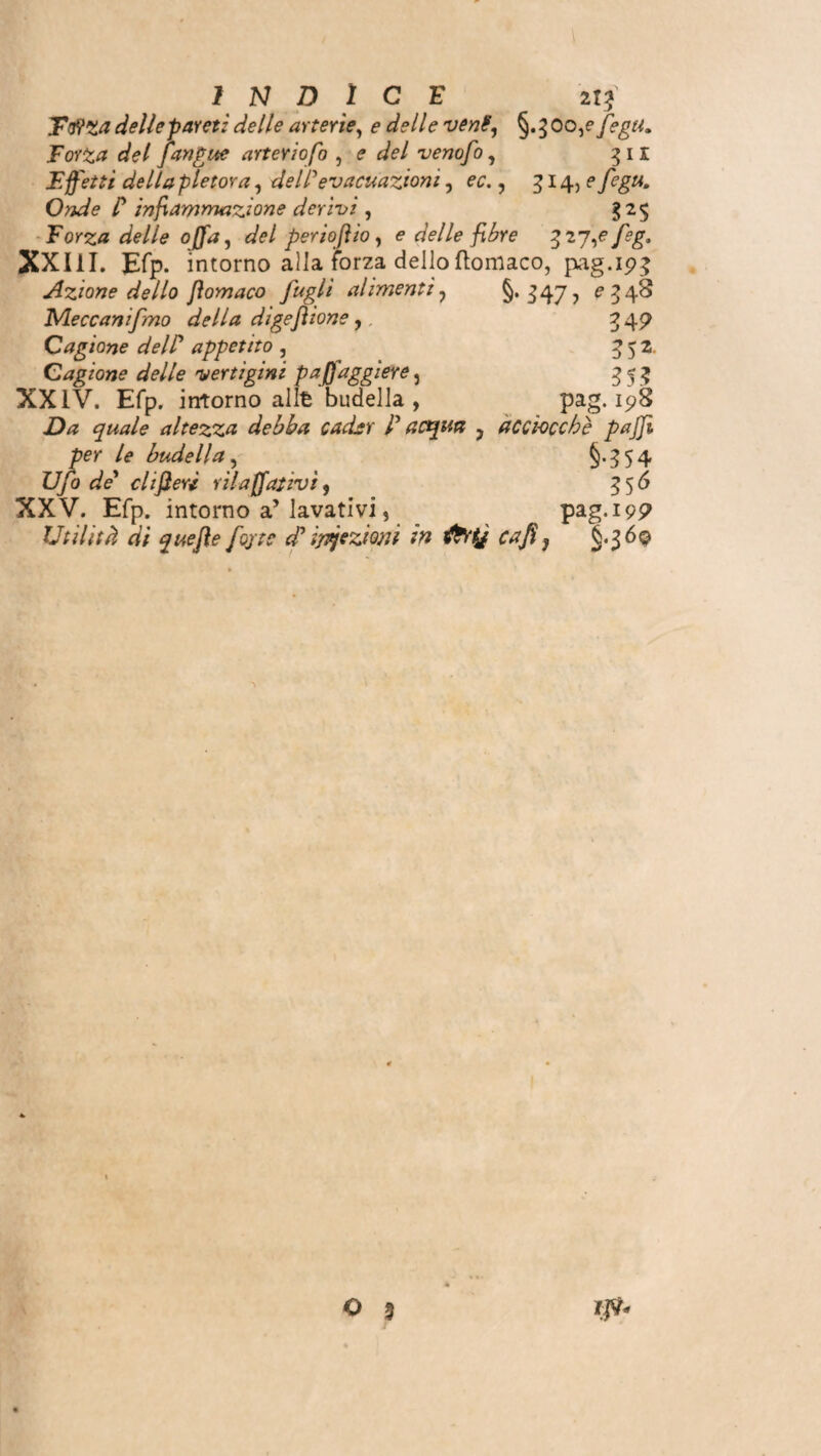 Ttfzadellepareti delle arterie, e delle vent, §.300,e fegu. Torta del [angue arterio fò , e del venofo, 311 Effetti della pletora, dell1 evacuazioni , oc., 514,? fegu. Onde C infiammazione derivi , 325 Forza delle offa, <sk/ per io fi io, <? delle fibre 3 2 7,e feg. XXIII. Efp. intorno alla forza dello ftomaco, pag.193 Azione dello jiomaco fugli alimenti ? §. 347 7 e 5 48 Meccanifmo della digefilone ,. 3 4P Oagione dell? appetito , g 5 2. Cagione delle vertìgini paffaggiere, 353 XXIV. Efp. intorno alfe budella , pag. 198 quale altezza debba cader [acqua ? acciocché pajji per le budella, §-554 U/o de1 cltfierì rilavativi, 356 XXV. Efp. intorno a’lavativi, pag.199 Utilità di que fi e fo/tc d? ipjezmi in fatj cafi} §.36© O 3