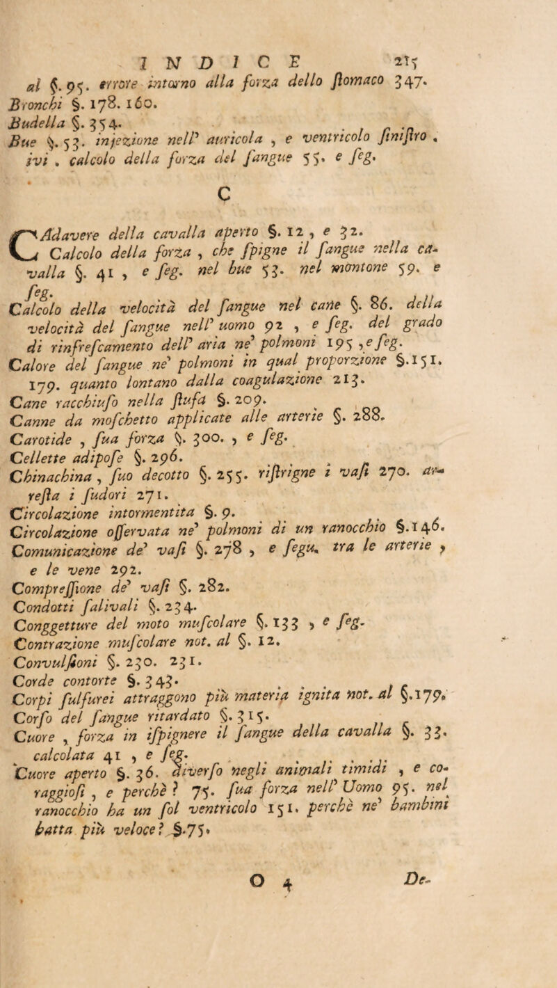 al p^. errore- intorno alla forza dello Jìomaco 347. IB ronchi §. 178- ióo. JBudella §. 5 5 4. ^.53. infezione nelP aurìcola , e ventricolo JiniJìro . rv/ . calcolo della forza del [angue 55» e fe&' c CAdavere della cavalla aperto §. 12 , e 32. Calcolo della forza , [pigne il [angue nella ca¬ valla §. 41 , */*£* nel bue 53. »f/ wwrow 59. e [eg. et) j 11 Calcolo della velocità del [angue nel carie §. 86. delta velocità del [angue nelPuomo 92 , e [eg. del grado di rìnfre[camento delP aria ne polmoni 195 if feE' Calore del [angue ne* polmoni in qual proporzione §.151. 17p. quanto lontano dalla coagulazione 213» Cane racchi ufo nella Jìufa §.209. ^ Canne da mo[chetto applicate alle artoie §. 208. Carotide , fua [orza §» 300. ? e fe&'. Cellette adipo[e §. 29Ó. Chinachina , [uo decotto §.255. rìjìrigne i va[t 270. **- i [udori 271. Circolazione intormentita §.9. . . Circolazione offervata ne1 polmoni di un ranocchio §.146* Comunicazione de* va fi §. 278 , £ ^ arterie y e le vene 292. Compresone de5 vajì §. 282. Condotti falivalì §. 234* Conggetture del moto mufcolare §.133 > e feS’ Contrazione mufcolare not. al §. 12. Convulfioni §.230. 231. Corde contorte §.343* ... , * Corpi [ulfurei attraggono piu materip ignita not. al §,ijpe Corfo del [angue ritardato §.315. Cwore , forza in ifpignere il [angue della cavalla $.33. * calcolata 41 , e [eg. . . Cwore aperto §. 36. chverfo negli ammali timidi , e ro- raggio ft , £* perchè ì 75* forza ne^ homo 95» n*l ranocchio ha un fol ventricolo 151» perche ne bambini batta piu veloce ì §.75♦