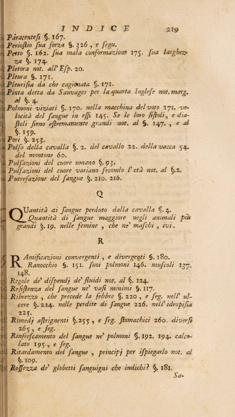 INDICA 2iy Pàiacentefi §.167. Periojlio fua forza §. 326 , e fegu. Petto §. 162. Jua mala conformazione 175. larghez- za §. 174. Pletora not. alPIfp. 20. Pleura §. 171. PI euri ft a da che cagionata §. 171. Piata drf Sauvages per la quarta Inglefe not.marga al §. 4. Polmoni viziati §. 170. nella macchina del voto 171. tw- locità del fangue in effi 145. 5> /<? loro ftfloli, e dia¬ boli fieno eftremamente grandi not. al §. 147, , e 4I §: >59- Pori 2^3. iïPolfo della cavalla §.2. del cavallo zi. della vacca 54* ■4! del montone 60. ■ Pulfazioni del cuore umano §.93. ^ Pulfazioni del cuore variano fecondo P età not. al §.2„ A Putrefazione del fangue 210. 2ló. ^ JT^vUantità di fangue perduto dalla cavalla §. 4. ij yy Quantità di fangue maggiore negli animali pii* grandi 19. nelle femine , che nP mafcki , ivi „ R !;] *t * ». 1 iiil j I M Amificazioni convergenti , £ divergenti §.180. Ranocchio §. 151. puoi polmoni 146. mufcoli 137» 148. Regole de’ difpendj de' fluidi not. al §. 124. Refiftenza del fangue ne' vafi minimi §. 117. Ribrezzo , che precede la febbre §. 220 , e feg. nell’ li¬ core §.224. W/o perdite di fangue 226. nel P idropi fia 22f. Rimed j ajlrignenti §.255 , e /òg. ftomachici 260. diver fi 265, *>/<?£. Rinfrenamento del fangue ne’ polmoni §. 192. I94. calco¬ lato 195 Ritardamelo del fangue , principi per ifpiegarlo not. al §. 109. Roffezza de globetti fanguigni che indichi? §. 181. Sa-