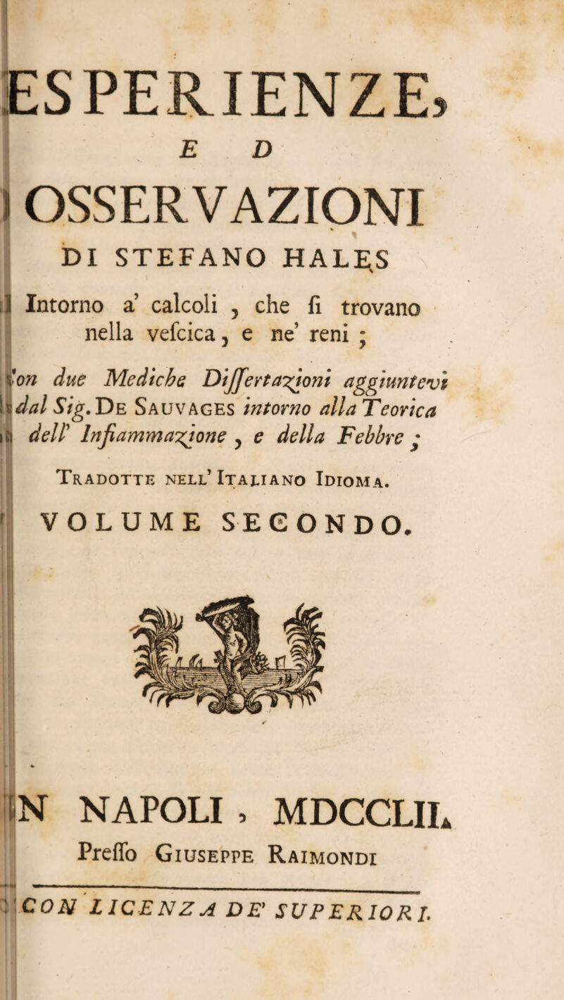 ESPERIENZE» E D ) OSSERVAZIONI % I ' DI STEFANO HALi;S il Intorno a calcoli , che fi trovano nella vefcica > e ne’ reni ; ion due Mediche Dijferttritoni aggiuntevi hdal Sig. De Sauvages intorno alla Teorica dell’ Infiammatone y e della Febbre • Tradotte nell’ Italiano Idioma. f VOLUME SECONDO, il / • > IN NAPOLI , MDCCLIL Preffo Giuseppe Raimondi .'CON LICE N Z A DE’ SUPERIORI.