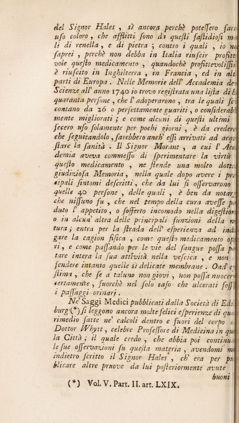 del Signor Hales , sì ancora perchè poteljero fan ufo coloro , che afflitti fono da quefli faflidiofi m< li di renella , e di pietra ; contro i quali , io m faprei , perchè non debba in Italia riufcir profltt vole quefio medicamento , quandoché profittevoli [fu è riufcito in Inghilterra ? in Francia , ed in ah parti di Europa . Nelle Memorie dell Accademia de Seterie all anno 1740 io trovo r'egijhata una lijìa di h quaranta perfone , che I adoperarono , tra le quali fe contano da 2 6 0 perjettamente guanti , 0 confiderai! unente migliorati ; e come alcuni di quefii ultimi fecero ufo folamente per pochi giorni , è da creden che feguitandolo sfarebbero aneti efji arrivati ad acq1 flave la finità . Il Signor Morant , a cui I Act derma aveva commeffo di fperimentare la virtù; quefio medicamento , ne fende una molto dotte., giudizio fa Memoria, nella quale dopo avere i pn apuli fintomi deferitii, che da lui fi offervarono quelle 40 perfone , delle quali , è ben da no tag che nijfuno fu , che nel tempo della cura aveffe pò àuto ! appetito ? 0 fofferto incomodo nella digefìior 0 rn alcun altra delle principali funzioni della n* tura ; entra per la firada dell esperienza ad ind gare la ragion fifica , come quefio medicamento op ri i e come pajjàndo per le vie del fingue poffa po tare intera la fua attività nella ve [cica , e non ^ fendere intanto quelle sì delicate membrane . Onde filma , che fe a taluno non giovi , non po fa nuocer certamente , fuorché nel i pa fjaggi orinar j . iVV Saggi Medici pubblicati dalla Società di Edt, burgg*)fi leggono ancora malte felici efperienze di que rimedio fatte né' calcoli dentro e fuori del corpo ù Dottor Whytt, celebre Profejfore di Medicina in qu la Citta ÿ il quale credo , che abbia poi continu\ le fue ojfervaziont fu quejìa materia , avendomi m indici)0 Joitto il Signor Hales , cE era per pi\ barene altre pruove da lui poftertormente avute buoni folo safo' che ulcerati fojf