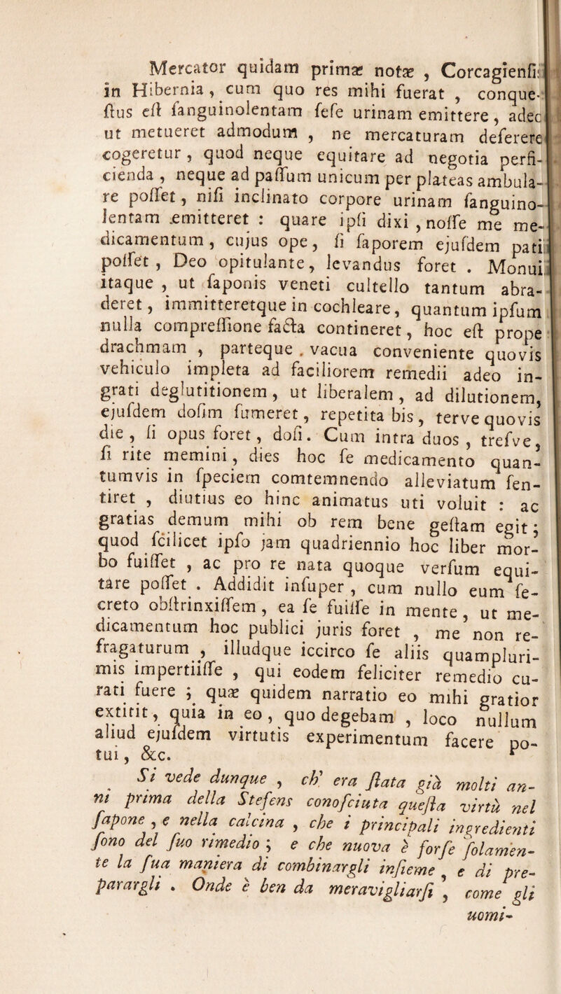 Mercator quidam prima? nota? , Corcagienfi: U in Hibernia, cum quo res mihi fuerat , conque¬ rs eft fanguinolentam fefe urinam emittere, adec ut metueret admodum , ne mercaturam deferere ! cogeretur , quod ncque equitare ad negotia perfi- . cienda , neque ad pa (Turn unicum per plateas ambula- \ re poffet, nifi inclinato corpore urinam fanguino- Jentam .emitteret : quare ipfi dixi , noffe me me- dicamentum, cujus ope, ft faporem ejufdem pati, poifet , Deo opitulante, levandus foret . Monui itaque , ut faponis veneti cultdio tantum abra¬ dere^ immitteretque in cochleare, quantum ipfum nulla compresone fada contineret, hoc eft prope drachmam , partcque , vacua conveniente quovis vehiculo impleta ad faciliorem remedii adeo in¬ grati deglutitionem, ut liberalem , ad dilutionem, ejufdem dofim fumeret, repetitabis, terve quovis die, li opus foret, don. Cuna intra duos , trefve fi ntc memi ni, dies hoc fe medicamento quan- tumvis in fpeciem comtemnendo alleviatum fen- tiret , diutius eo hinc ammatus uti voluit r ac gratias demum mihi ob rem bene geftam egit ; quod fcilicet ipfo jam quadriennio hoc liber mor¬ bo fuiffet , ac pio re nata quoque verfum equi¬ tare poifet . Addidit infuper , cum nullo eum fe- creto obftrinxiffem, ea fe fuiife in mente, ut me- dicamentum hoc publici juris foret , me non re- fragaturum , illudque iccirco fe aliis quampluri- mis impettite , qui eodem féliciter remedio cu¬ rati fuere ; quæ quidem narratio eo mihi gratior cxtmt, quia in eo , quo degebam , loco nullum aliud ejuidem virtutis experimentum facere po¬ tai , &c. * . Si vedf durl(lue > era Ma già molti an¬ ni prima della S te fens compiuta quefta virtù nel fapone , ç nella calcina , che i principali ingredienti fono del fuo rimedio ; e che nuova è forfè 'piamen¬ te la fua maniera di combinargli infieme , e di pre¬ parargli . Onde è ben da meravigliarfi \ come gli nomi-