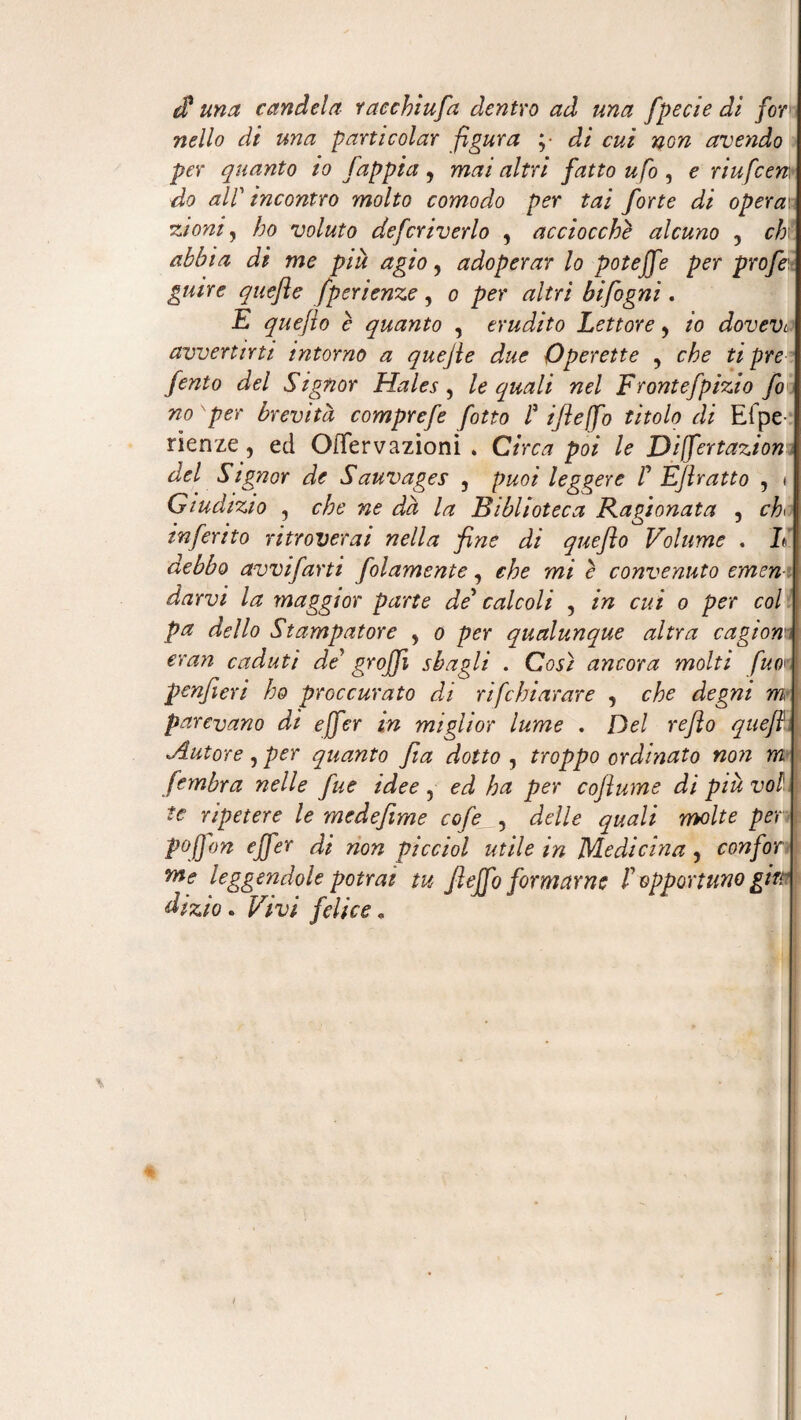 $ una candela racchiufa dentro ad una fpecie dì for nello di una parti colar figura ;• di cui non avendo per quanto to fappia y mai altri fatto ufo , e riufcen, do alP incontro molto comodo per tai forte di operai zioniy ho voluto defcriverlo , acciocché alcuno , chi abbia di me piu agio, adoperar lo poteffe per profi guire quefle fperienze, o per altri bifogni. E queflo e quanto , erudito Lettore y io dovevi avvertirti intorno a quejle due Operette , che ti pre fento del Signor Hales , le quali nel Frontefpizio fi no per brevità comprefe fitto P ifleffo titolo di Efpe rienze, ed OiTervazioni . Circa poi le Dìffertazion del Signor de Sauvages , puoi leggere P Efiratto , i Giudizio , che ne dà la Biblioteca Ragionata , chi inferito ritroverai nella fine di queflo Volume . L debbo avvifarti folamente, che mi è convenuto emen darvi la maggior parte de* calcoli , in cui o per col pa dello Stampatore y o per qualunque altra cagiom eran caduti de grojfi sbagli . Così ancora molti fuo1 penfieri ho proc curato di rifchiarare , che degni m I parevano di ejfer in miglior lume . Del reflo quefi Autore, per quanto fia dotto , troppo ordinato non m fembra nelle fine idee , ed ha per coflume di piu voi, te ripetere le medefime cofe , delle quali molte per \ P°IJ on ejfer di non picciol utile in Medicina , con for I me leggendole potrai tu fieffo formarne P opportuno gire dizio. Vivi felice.