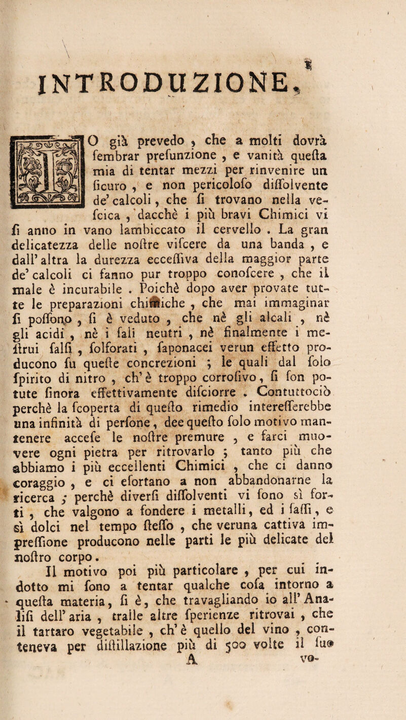 INTRODUZIONE,' O già prevedo , che a molti dovrà fembrar prefunzione , e vanità quella mia di tentar mezzi per rinvenire un ficuro , e non pericolofo diffolvente de’ calcoli, che fi trovano nella ve- fcica , dacché i più bravi Chimici vi fi anno in vano lambiccato il cervello . La gran delicatezza delle noftre vifcere da una banda , e dalP altra la durezza eccepiva della maggior parte de’ calcoli ci fanno pur troppo conofcere , che il male è incurabile . Poiché dopo aver provate tut¬ te le preparazioni chiiÉiche , che mai immaginar fi poffonP 5 fi è veduto , che nè gli alcali , nè gli acidi , nè i Pali neutri , nè finalmente i me¬ limi falfi , folforati , faponacei verun effetto pro¬ ducono fu quelle concrezioni ; le quali dal folo fpirito di nitro , eh’ è troppo corrofivo, (i fon po¬ tute finora effettivamente difeiorre * Contuttociò perchè la feoperta di quello rimedio intereiTcrebbe una infinità di perfone, dee quello folo motivo man¬ tenere accefe le nollre premure , e farci muo¬ vere ogni pietra per ritrovarlo ; tanto più che abbiamo i più eccellenti Chimici , che ci danno coraggio , e ci efortano a non abbandonarne la ricerca ; perchè diverfi diffolventi vi fono sì for¬ ti 5 che valgono a fondere i metalli, ed i falli, e sì dolci nel tempo flelfo , che veruna cattiva im- preffione producono nelle parti le più delicate del nollro corpo. Il motivo poi più particolare , per cui in¬ dotto mi fono a tentar qualche cofa intorno a * quella materia, fi è, che travagliando io all’ Ana- lifi dell’ aria , traile altre fperienze ritrovai , che il tartaro vegetabile , eh’ è quello dei vino , con¬ teneva per dill illazione più di 500 voile il lu® A v®-