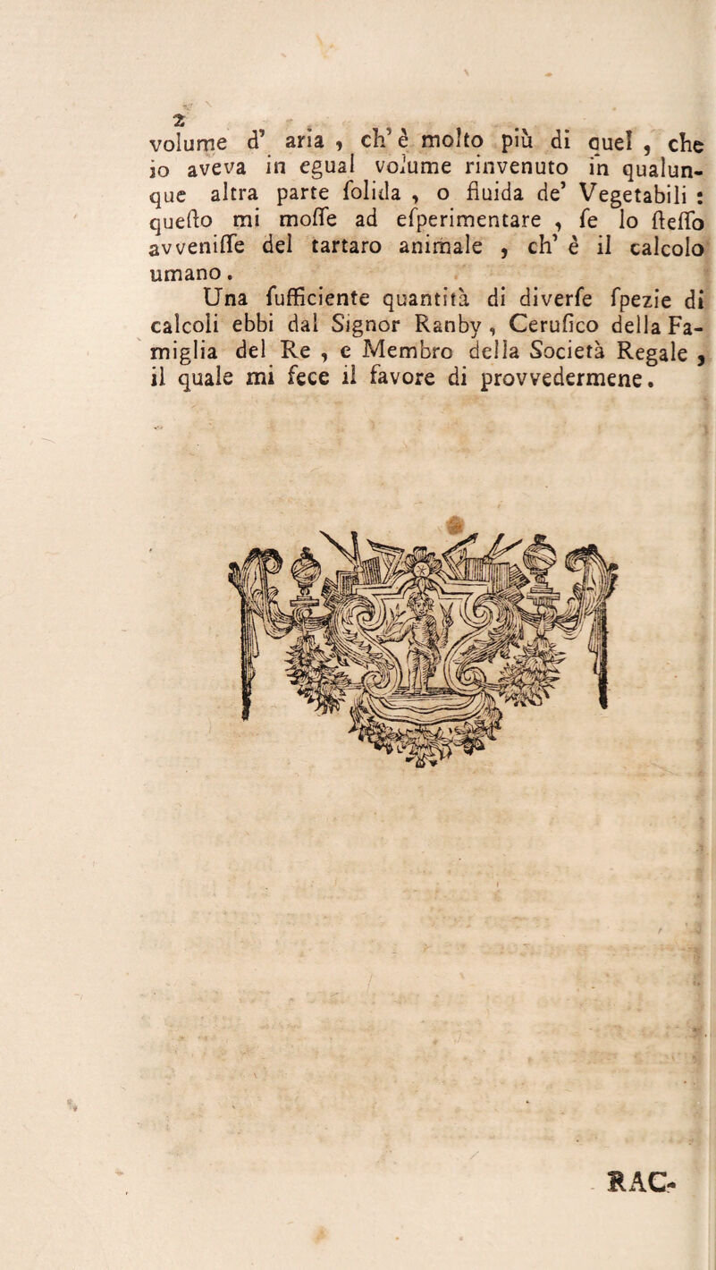 s- « 2 s volume d aria , ch’è molto più di quel , clic 10 aveva in egual voìume rinvenuto in qualun¬ que altra parte folida , o fluida de’ Vegetabili : quedo mi mode ad efperimentare , fé lo dedo awenifTe del tartaro animale , eh’ è il calcolo umano. Una (ufficiente quantità di diverfe fpezie di calcoli ebbi dal Signor Ranbv , Cerufico della Fa¬ miglia del Re , e Membro della Società Regale , 11 quale mi fece il favore di provvedermene. RAG-