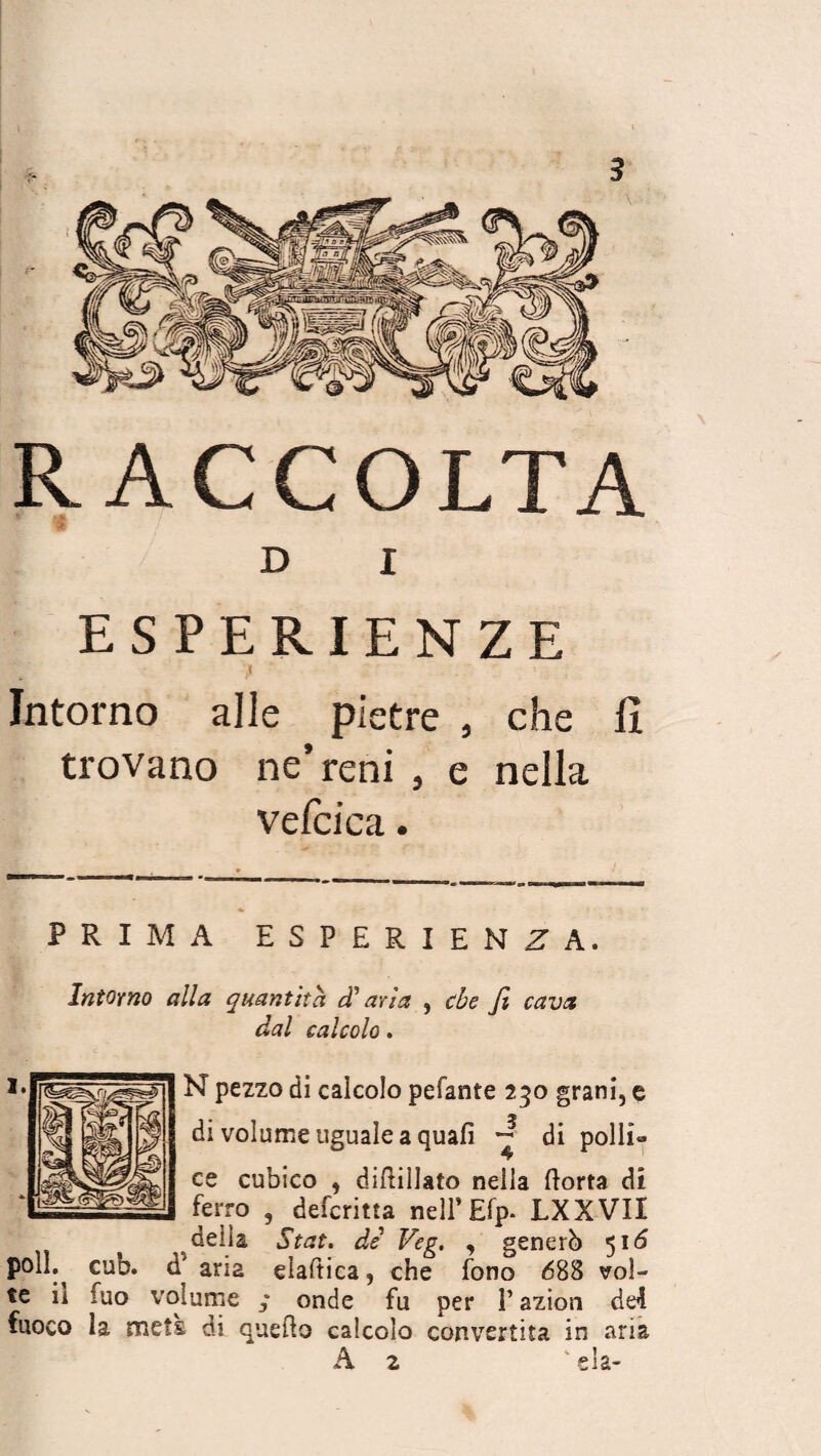RACCOLTA D I ESPERIENZE \ . ' » -T ; Intorno alle pietre , che li trovano ne’reni , e nella vefcica. PRIMA ESPERIENZA, Intorno alla quantità d'aria , che fi cava dal calcolo. N pezzo di calcolo pelante 230 grani, e di volume uguale a quali ~ di polli¬ ce cubico , diftillato nella Aorta di ferro , descritta nell’Efp. LXXVII delia Stat. di Veg. , generò 516 polì. cub. d* aria elaftica, che fono 688 vol¬ te il fuo volume ; onde fu per V azion del fuoco la mets di queAo calcolo convertita in aria A 2 sla-