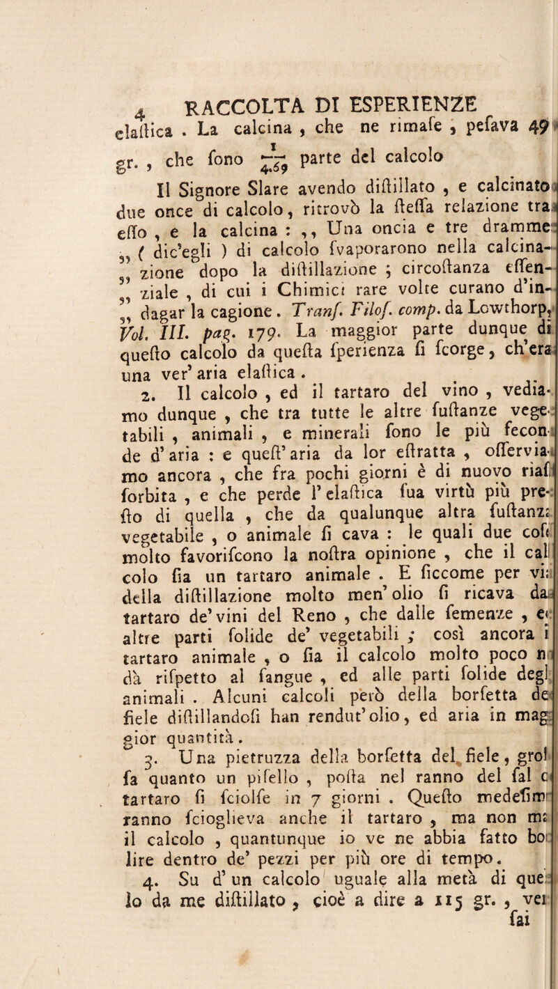 elamica . La calcina , che ne rimale , pelava 49'» gr. , che fono ~ parte del calcolo Il Signore Slare avendo didiìlato , e calcinato] due once di calcolo , ritrovò la deffa relazione tra,-* elio , e la calcina : ,, Una oncia e tre dramme: ■ ( dicagli ) di calcolo fvaporarono nella calcina- ^ zione dopo la diftillazione ; circodanza then- 93 ziale , di cui i Chimici rare volte curano d*in- 9 dagar la cagione. Tranj. Filo/, comp.à a Lcwthorp, Vol III. paç. 179' La maggior parte dunque di quello calcolo da quella fperienza fi fcorge, eh era una ver’aria eladica . 2. Il calcolo , ed il tartaro del vino , vedia¬ mo dunque , che tra tutte le altre Manze vege¬ tabili , animali , e minerali fono le più fecon de d’aria : e quell’aria da lor e (tratta , oflerviai mo ancora , che fra pochi giorni è di nuovo ria(t forbita , e che perde i’eiaflica fua virtù più pre¬ do di quella , che da qualunque altra fuftanzt vegetabile , o animale fi cava : le quali due coli molto favorifeono la nodra opinione , che il cal: colo fia un tartaro animale . E ficcome per vi; della didillazione molto men’olio fi ricava das tartaro de’vini del Reno , che dalle Temenze , e< altre parti folide de’ vegetabili ; così ancora i tartaro animale , o fia il calcolo molto poco n dà rifpetto al langue , ed alle parti folide degl animali . Alcuni calcoli però della borfetta de fiele diftillandofi han rendut’olio, ed aria in mag gior quantità . 3. Una pietruzza della borfetta del fiele, grol fa quanto un pi fello , poda nel ranno del fai 01 tartaro fi fciolfe in 7 giorni . Quedo medefim ranno fcioglieva anche il tartaro , ma non rm il calcolo , quantunque io ve ne abbia fatto boi: lire dentro de’ pezzi per più ore di tempo. 4. Su d’ un calcolo uguale alla metà di que: 10 da me didillato , cioè a dire a 115 gr. , vei fai