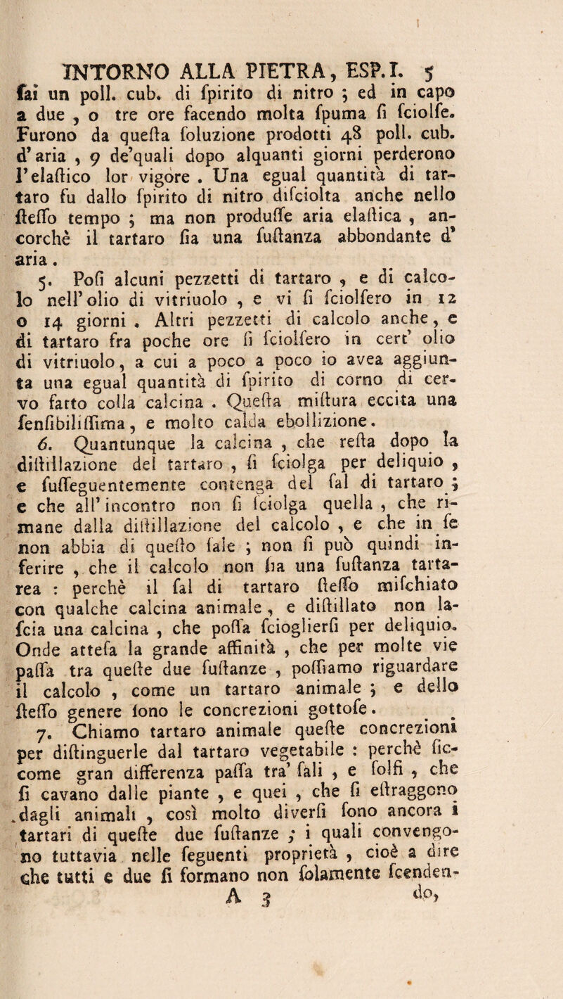 t INTORNO ALLA PIETRA, ESP.L 5 fai un poil. cub. di fpirito di nitro ; ed in capo a due , o tre ore facendo molta fpuma fi fciolfe. Furono da quella foluzione prodotti 48 poll. cub. d’aria , 9 de’quali dopo alquanti giorni perderono l’elafiico lor vigore . Una eguai quantità di tar¬ taro fu dallo fpirito di nitro difciolta anche nello {lefio tempo ; ma non produfie aria elafiica , an¬ corché il tartaro fia una fufianza abbondante d* aria. 5. Pofi alcuni pezzetti di tartaro , e di calco¬ lo nell’olio di vitriuolo , e vi fi fciolfero in 12 o 14 giorni . Altri pezzetti di calcolo anche, e di tartaro fra poche ore fi fciolfero in cert’ olio di vitriuolo, a cui a poco a poco io avea aggiun¬ ta una eguai quantità di fpirito di corno di cer¬ vo fatto colla calcina . Quella miltura eccita una fenfi bili filma, e molto calda ebollizione. 6. Quantunque la calcina , che relia dopo la difiillazione del tartaro, fi fciolga per deliquio , € fuffeguentemente contenga del fai di tartaro ; e che all’ incontro non fi lciolga quella 5 che ri¬ mane dalla difiillazione del calcolo , e che in fé non abbia di quello 1 ale ; non fi può quindi in¬ ferire , che il calcolo non ha una fufianza tarta¬ rea : perchè il fai di tartaro fiefib mifchiato con qualche calcina animale, e diftillato non la- fcia una calcina , che pofia fcioglierfi per deliquio. Onde attefa la grande affinità , che per molte vie pafia tra quelle due fuilanze , poffiamo riguardare il calcolo , come un tartaro animale ; e dello fiefio genere lono le concrezioni gottofe. 7. Chiamo tartaro animale quelle concrezioni per diftinguerle dal tartaro vegetabile : perche be¬ come gran differenza palla tra’ fali , e folfi , che fi cavano dalle piante , e quei , che fi ellraggcno odagli animali , così molto diverfi fono ancora i tartari di quelle due fuilanze i quali convengo¬ no tuttavia nelle feguenti proprietà , cioè a dire che tutti e due fi formano non fidamente feenden- A 3