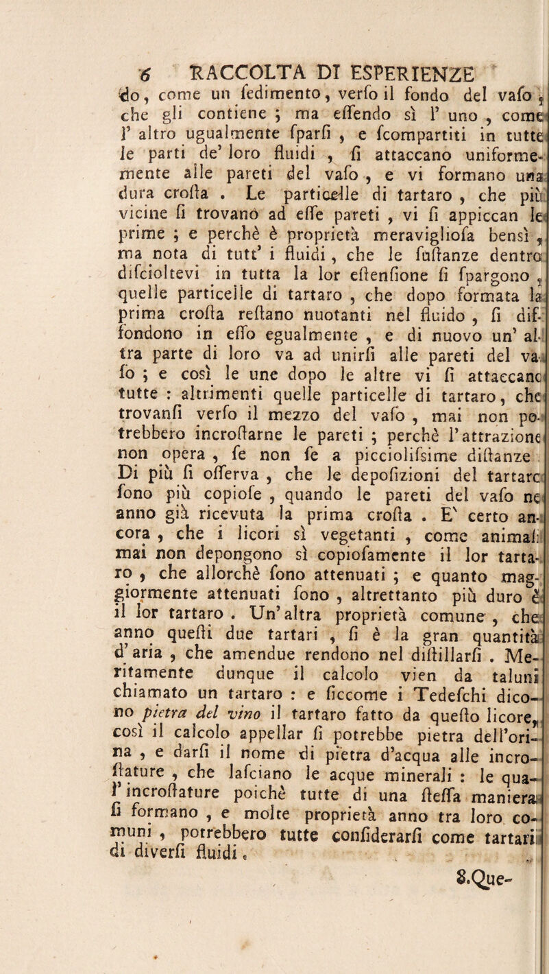 (do , come un fedimento, verfo il fondo del vafo 5 che gli contiene ; ma eflendo sì 1’ uno , come V altro ugualmente fparfi , e {compartiti in tutte; le parti de’ loro fluidi , fi attaccano uniforme- mente alle pareti del vafo , e vi formano una dura crofla . Le particelle di tartaro , che più vicine fi trovano ad elfe pareti , vi fi appiccan le prime ; e perchè è proprietà meravigliofa bensì f ma nota di tutt* i fluidi, che le fufianze dentro difcioltevi in tutta la lor efìenfione fi fpatgono t quelle particelle di tartaro , che dopo formata la prima crofla reflano nuotanti nel fluido , fi dif¬ fondono in elfo egualmente , e di nuovo un’ al¬ tra parte di loro va ad unirli alle pareti del va 10 ; e così le une dopo le altre vi fi attaccane tutte : altrimenti quelle particelle di tartaro, che trovanfi verfo il mezzo del vafo , mai non po¬ trebbero incroflarne le pareti ; perchè l’attrazione non opera , fe non fe a picciolifsime difianze Di più fi olferva , che le depolìzioni del tartare fono più copiofe , quando le pareti del vafo ne anno già ricevuta la prima eroda . E' certo an¬ cora , che i licori sì vegetanti , come animali mai non depongono sì copiofamcnte il lor tarta¬ ro , che allorché fono attenuati ; e quanto mag¬ giormente attenuati fono , altrettanto più duro è 11 lor tartaro. Un’altra proprietà comune, che anno quelli due tartari , fi è Ja gran quantità d’aria , che amendue rendono nel diliillarfì . Me¬ ritamente dunque il calcolo vien da taluni chiamato un tartaro : e ficcome i Tedefchi dico¬ no pietra del vino il tartaro fatto da quello licore,, così il calcolo appellar fi potrebbe pietra dell’ori- na , e darli il nome di pietra d’acqua alle incro- fiature , che lafciano le acque minerali : le qua- 1 incroflature poiché tutte di una flelfa manierali fi formano , e molte proprietà anno tra loro co¬ muni , potrebbero tutte confiderarfi come tartari di diverfi fluidi « &Que-