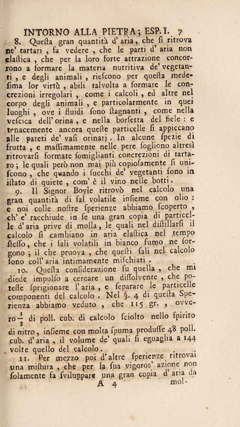 8. Quella gran quantità d’aria,che^fi ritrova ne’ tartan , fa vedere , che le parti d’ aria non elaftica , che per la loro forte attrazione concor¬ rono a formare la materia nutritiva de’ vegetan- ti , e degli animali , riefcono per quella mede- fima lor virtù , abili talvolta a formare le con¬ crezioni irregolari , come i calcoli , ed altre nei corpo degli animali , e particolarmente in quei luoghi , ove i fluidi fono (lagnanti , come nella vefcica dell’ orina , e nella borfetta del fiele : e tenacemente ancora quelle particelle fi appiccano alle pareti de’ vali orinar) . In alcune fpezie di frutta y e maflìmamente nelle pere fogliono altresì ritrovarli formate fomiglianti concrezioni di tarta¬ ro; le quali però non mai più copiofamente fi uni- fcono , che quando i fucchi de’ vegetanti fono in illato di quiete 5 com’ è il vino nelle botti. 9. Il Signor Boyle ritrovò nei calcolo una gran quantità di lai volatile infieme con olio : e noi colle noflre fperienze abbiamo [coperto , eh’ e’ racchiude in fe una gran copia di particel¬ le d’ aria prive di molla, le quali nel diflillarfi il calcolo fi cambiano in aria elaftica nel tempo fleffo, che i fali volatili in bianco fumo ne for- gono ; il che pruova , che quelli fali nel calcolo fono coll’ aria intimamente mifchiati . 10. Quella confiderazione fu quella 9 che mi diede impulfo a cercare un difloìvente , che po- tefle Iprigionare i’ aria , e feparare le particelle componenti del calcolo . Nel §. 4 di quella Spe¬ ranza abbiamo veduto y che 115 S1*» 1 ovve¬ ro- di poll. cub. di calcolo fciolto nello fpirito di nitro, infieme con molta fpuma produlfe 48 polì, cub. d’aria , il volume de’ quali fi eguaglia a 144 k volte quello del calcolo. ir. Per mezzo poi d’altre fperienze ritrovai una miftura , che per la fua vigoros’ azione non folamente fa fviluppare una gran copia d aria da A 4 ' moi-