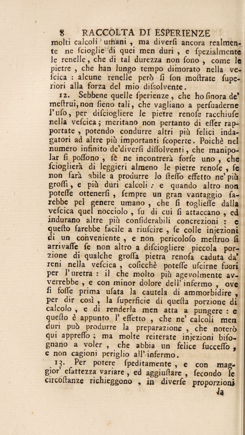 molti calcoli urbani , ma diverfi ancora realmen¬ te ne fcioglie di quei men duri , e fpeziaimente le renelle, che di tal durezza non fono , come le pietre , che han lungo tempo dimorato nella ve¬ llica : alcune renelle però fi fon moftrate lupe- riori alla forza del mio difsolvente. 12. _ Sebbene quelle fperienze , che ho finora de* meftrui,non fieno tali, che vagliano a perfuaderne Tufo, per difciogliere le pietre renofe racchiufe nella vefcica $ meritano non pertanto di elfer rap¬ portate , potendo condurre altri piu felici inda¬ gatori ad altre piu importanti fcoperte. Poiché nel numero infinito de’diverfi dilfolventi, che manipo¬ lar fi poffono , fò ne incontrerà forfè uno , che fcioglierà di leggieri almeno le pietre renofe , fe non farà abile a produrre lo fiefifo effetto ne’piu grofiì, e più duri calcoli .* e quando altro non poteffe ottenerfi , Tempre un gran vantaggio fa¬ rebbe pel genere, umano , che fi togliere dalla vefcica quel nocciolo , fu di cui fi attaccano , ed indurano altre più confiderabili concrezioni : c quefto farebbe facile a riufcire , fe colle iniezioni di un conveniente , e non pericolofo meftruo fi arrivalfe fe non altro a difciogliere piccola por¬ zione di qualche grolla pietra renofa caduta da’ reni nella vefcica , coficchè poteffe ufcirne fuori per 1 uretra : il che molto più agevolmente av¬ verrebbe , e con minor dolore dell’ infermo , ove fi foffe prima ufata la cautela di ammorbidire 9 per dir così , la fuperficie di quella porzione di calcolo , e di renderla men atta a pungere : e quello e appunto 1 effetto , che ne’ calcoli men duri può produrre la preparazione , che noterò qui appreffo ; ma molte reiterate injezioni bifo- gnano a voler , che abbia un felice fucceffo s e non cagioni periglio all’infermo. 13* Eer potere fpeditamente , e con mag¬ gior’ efattezza variare , ed aggiuftare , fecondo le circóllanze richieggono , in diverfe proporzioni h