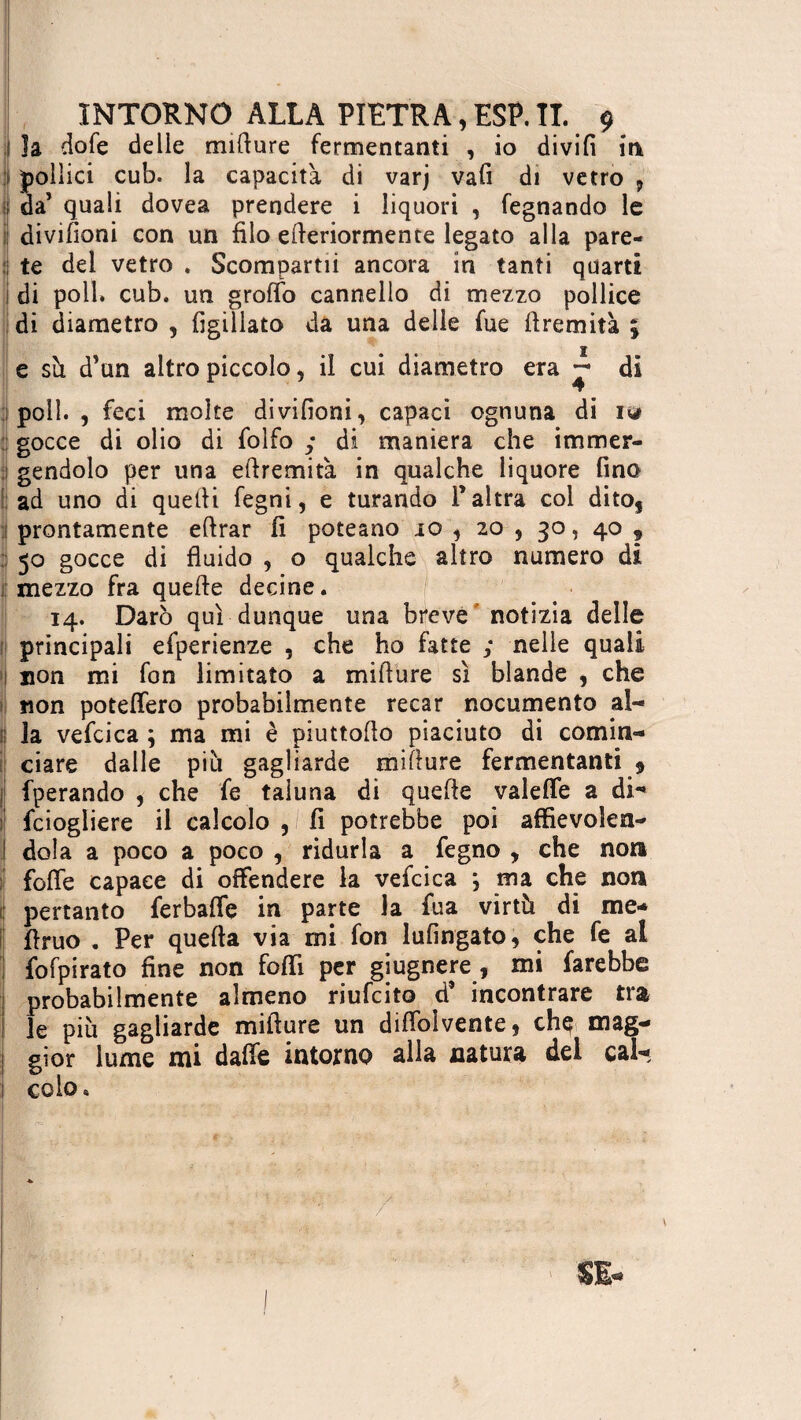 1 la dofe delle mifiure fermentanti , io divifi in 1 pollici cub. la capacità di varj vafi di vetro , ; da’ quali dovea prendere i liquori , legnando le ; divifioni con un filo efieriormence legato alla pare- : te del vetro . Scompartii ancora in tanti quarti i di poll. cub. un groffo cannello di mezzo pollice di diametro , figiliato da una delle fue (fremita ; I e su d’un altro piccolo, il cui diametro era di 9 poli. , feci moke divifioni, capaci ognuna di iy> gocce di olio di folfo ; di maniera che immer¬ gendolo per una eftremità in qualche liquore fino ad uno di quelli fegni, e turando Paîtra coi dito, prontamente efirar fi poteano io , 20 , 30, 40 ? : 50 gocce di fluido , o qualche altro numero di mezzo fra quelle decine. 14. Darò qui dunque una breve notizia delle principali efperienze , che ho fatte ; nelle quali non mi fon limitato a mifiure sì blande , che non potelfero probabilmente recar nocumento al- ! la vefcica ; ma mi è piuttoflo piaciuto di comin¬ ciare dalle più gagliarde mifiure fermentanti 9 l fperando , che fe taluna di quelle valelfe a di- feiogliere il calcolo , fi potrebbe poi affievoìen- I dola a poco a poco , ridurla a fegno , che non folle capace di offendere la vefcica } ma che non pertanto ferbalfe in parte la fua virtù di me- flruo . Per quella via mi fon lufingato, che fe al fofpirato fine non foffi per giugnere , mi farebbe probabilmente almeno riufeito d’ incontrare tra le più gagliarde mifiure un diflolvente, che mag- I gior lume mi dalle intorno alla natura del cal- ! colo»