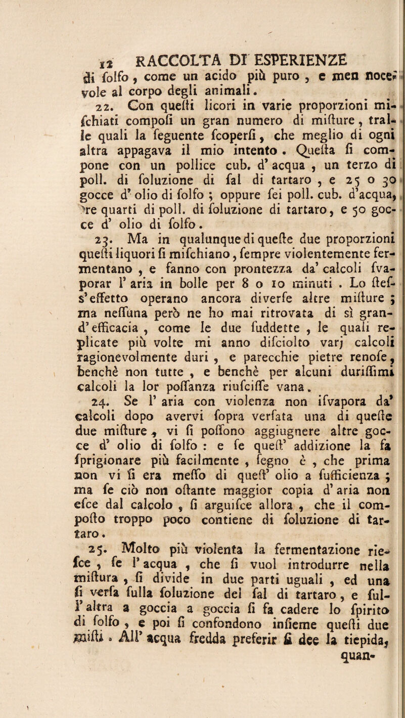 di folfo, come un acido più puro , e men noce^* vole al corpo degli animali. 22. Con quelli licori in varie proporzioni mi¬ schiati compofi un gran numero di mifture, trai¬ le quali la feguente fcoperfi, che meglio di ogni altra appagava il mio intento . Quella fi com¬ pone con un pollice cub. d’ acqua , un terzo di poli, di foluzione di fai di tartaro , e 25 o 30 gocce d’ olio di folfo ; oppure fei poli. cub. d’acqua, trequarti dipoli, di foluzione di tartaro, e 50 goc¬ ce d’ olio di folfo. 23. Ma in qualunque di quelle due proporzioni quelli liquori fi raifchiano, Sempre violentemente fer¬ mentano , e fanno con prontezza da’ calcoli fva- porar 1* aria in bolle per 8 o io minuti . Lo fief¬ s’effetto operano ancora diverfe altre mifiure ; ma nelfuna però ne ho mai ritrovata di sì gran¬ d’efficacia , come le due fuddette , le quali re¬ plicate più volte mi anno difciolto varj calcoli ragionevolmente duri , e parecchie pietre renofe, benché non tutte , e benché per alcuni duriffimi calcoli la lor polfanza riufcifle vana. 24. Se P aria con violenza non ifvapora da* calcoli dopo avervi fopra verfata una di quelle due mifture * vi fi polfono aggiugnere altre goc¬ ce d’ olio di folfo : e fe quell’ addizione la fa fprigionare più facilmente , fegno è , che prima non vi fi era melfo di quell’ olio a fufficienza ; ma fe ciò non oftante maggior copia d’ aria non efce dal calcolo , fi arguifce allora , che il com¬ pofi o troppo poco contiene di foluzione di tar¬ taro . 25. Molto più violenta la fermentazione rie- fee , fe P acqua , che fi vuol introdurre nella miftura , fi divide in due parti uguali , ed una fi verfa fulia foluzione del fai di tartaro , e ful- l’altra a goccia a goccia fi fa cadere lo fpirito di folfo , e poi fi confondono infieme quelli due a Ali* acqua fredda preferir fi dee la tiepida,