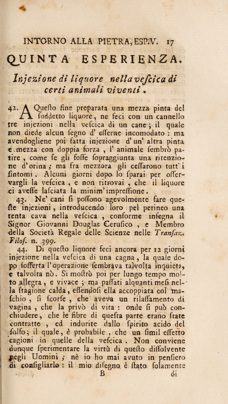 QUINTA ESPERIENZA, Injezione di liquore nella vefcica di certi animali viventi • 42. A Quello fine preparata una mezza pinta dei JLX fuddetto liquore, ne feci con un cannello tre iniezioni nella vefcica di un cane ; il quale non diede alcun legno d’ efferne incomodato : ma avendogliene poi fatta injezione d’ un’ altra pinta «.mezza con doppia forza , 1* animale fembrò pa¬ tire , come fe gli fofle fopraggiunta una ritenzio¬ ne d’orina; ma fra mezzora gli celiarono tutt’i fìntomi . Alcuni giorni dopo- lo fparai per ener¬ vargli la vefcica , e non ritrovai , che il liquore ci avelie lafciata la minim’ impresone. 43. Ne’ cani fi polfono agevolmente fare que¬ lle iniezioni, introducendo loro pel perineo una tenta cava nella vefcica , conforme infegna il Signor Giovanni Douglas Cerufico , e Membro della Società Regale delle Scienze nelle Tranfaz. Filo/n, 399. 44. Di quello liquore feci ancora per 12 giorni injezione nella vefcica di una cagna , la quale do¬ po ioRerta T operazione lembrava tal-volta inquieta, c talvolta nò. Si mofirò poi per lungo tempo mol¬ to allegra , e vivace ; ma palfati alquanti meli nel-1 3a ftagìone calda, eflendofi ella accoppiata col ma¬ le h io , fi feorfe , che aveva un rilaffamento di vagina , che la privò di vita : onde fi può con¬ chiudere, che le fibre di quefta parte erano ftate contratte , ed indurite dallo fpirito acido del falfo; il quale, è probabile , che un fimil effetto cagioni in quelle della vefcica . Non conviene dunque fperimentare la virtù di quello dilfolvente I jiegli Uomini j nè io ho mai avuto in penfiero ij di configliarlo : il mio difegno è flato folamente B di