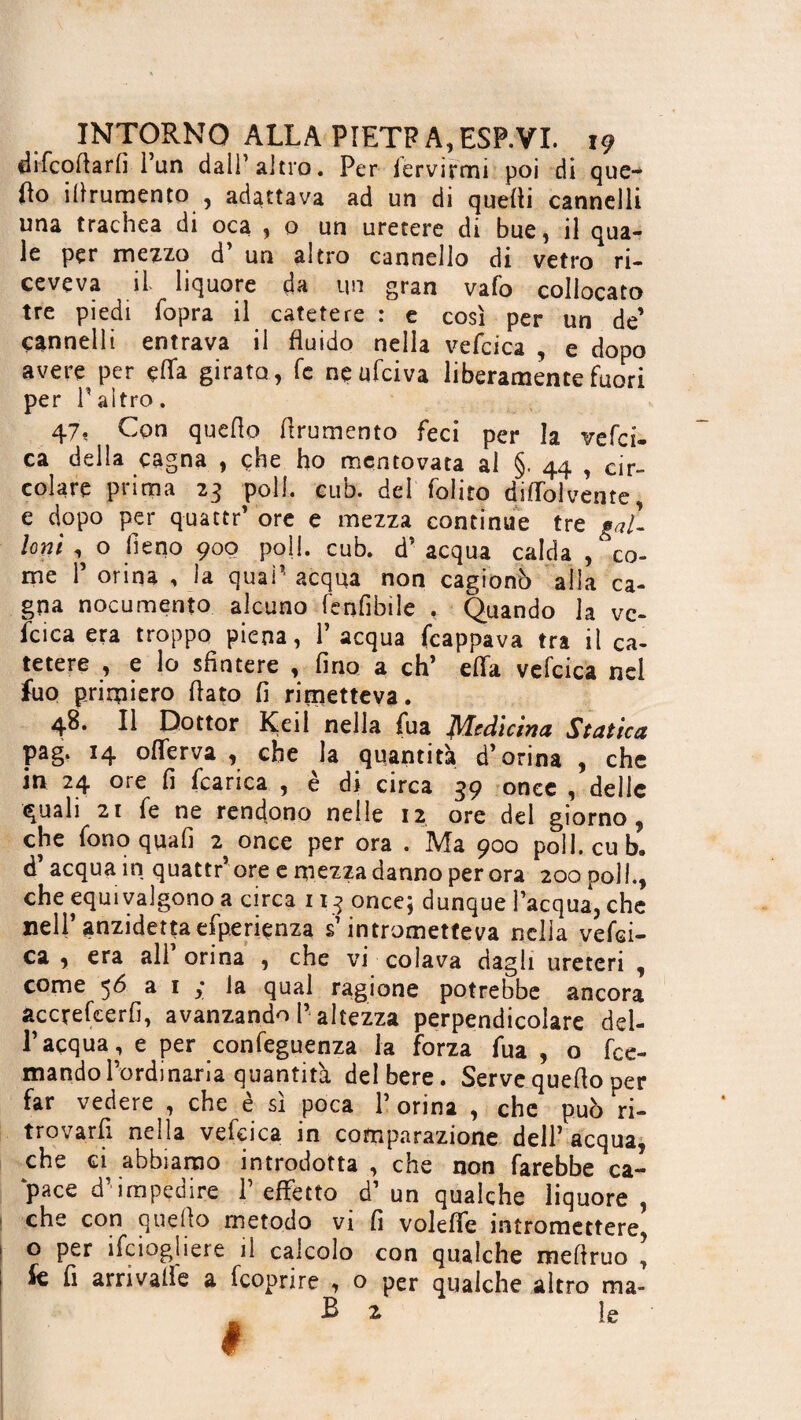 fhfcofiarfi l’un dall’altro. Per fervirmi poi di que¬ llo ifirumento , adattava ad un di quelli cannelli una trachea di oca , 0 un uretere di bue, il qua¬ le per mezzo d’ un altro cannello di vetro ri¬ ceveva il liquore da un gran vafo collocato tre piedi (opra il catetere : e così per un de’ cannelli entrava il fluido nella vefcica , e dopo avere per çfïa girato, fé neufciva liberamente fuori per l’altro. 47. Con quello frumento feci per la veld- ca della cagna , che ho mentovata al §. 44 , cir¬ colare prima 23 poll. cub. del foliro diflolvente e dopo per quattr’ ore e mezza continue tre gal¬ loni , o fieno 900 poli. cub. d’acqua calda ^co¬ me 1’ orina , la qual’ acqua non cagionò alla ca¬ gna nocumento alcuno fenfibile , Quando la vc- fcica era troppo piena, l’acqua frappava tra il ca¬ tetere , e lo sfintere , fino a eh’ effa vefcica nel fuo primiero flato fi rimetteva. 48. Il Dottor Keil nella fua Medicina Statica pag. 14 offer va , che la quantità d’orina , che in 24 ore fi fcarica , è di circa 39 onec , delle quali 2i fe ne rendono nelle 12 ore del giorno, che fono quafi 2 once per ora . Ma 900 poli. cub. d’ acqua in quattr’ ore e mezza danno per ora 200 poli., che equivalgono a circa 113 once; dunque l’acqua, che nell’ anzidettoefperiçnza s’intrometteva nella vefei- ca , era all orina , che vi colava dagli ureteri , come 56 a 1 la qual ragione potrebbe ancora accrefcerfi, avanzando P altezza perpendicolare del¬ l’acqua, e per conseguenza la forza fua , o fre- mando l’ordinaria quantità del bere. Serve quefio per far vedere , che è sì poca 1’ orina , che può ri¬ trovarli neila vefcica in comparazione dell’ acqua, che ci abbiamo introdotta , che non farebbe ca¬ pace d’impedire 1’ effetto d’ un qualche liquore , che con quefio metodo vi fi voleffe intromettere o per ifeiogliere il calcolo con qualche mefiruo ’ fe fi arrivalìe a feoprire , o per qualche altro ma- fi 2 le