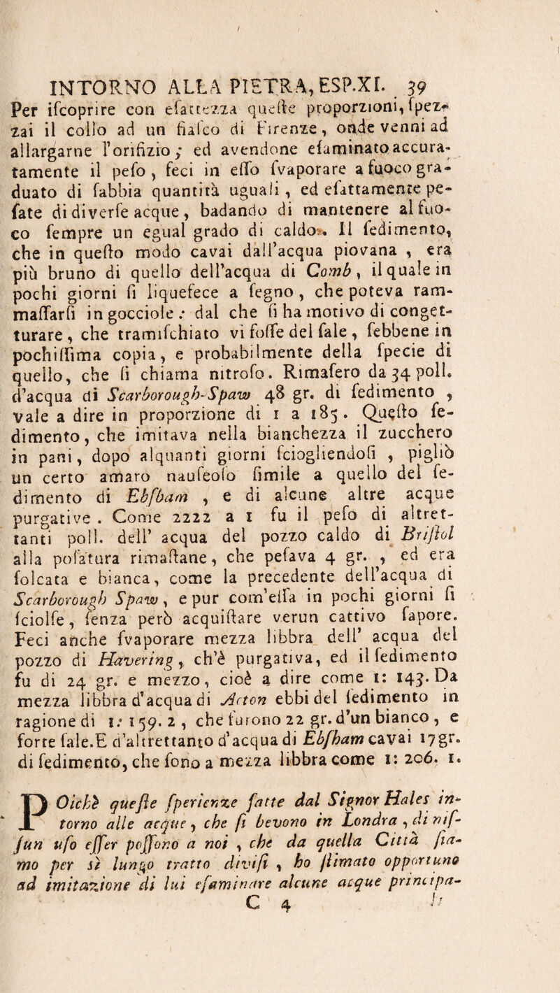 Per ifcoprire con elattezza quelle proporzioni, Ipez* zai il collo ad un balco di Firenze, onde venni ad allargarne l’orifìzio; ed avendone efaminatoaccura- tamente il pefo , feci in effo fvaporare a fuoco gra¬ duato di (abbia quantità uguali, ed efattamente pe¬ date di diverfe acque , badando di mantenere al fuo¬ co Tempre un egual grado di caldo.. Il ledimento, che in quello modo cavai dall’acqua piovana , era più bruno di quello dell’acqua di Comb, il quale in pochi giorni li liquetece a legno , che poteva ram- maffarfi in gocciole.- dal che fi ha motivo di conget¬ turare , che tramifchiato vi foffe del Tale , febbene in pochi Ih ma copia, e probabilmente della Ipecie di quello, che li chiama nitrofo. Rimafero da 34 poli, d’acqua dì Scarborough-Spaw 48 gr. di fedimento , vale a dire in proporzione di 1 a 185. Quello fe¬ dimento, che imitava nella bianchezza il zucchero in pani, dopo alquanti giorni fciogliendofi , pigliò un certo amaro nauleofo limile a quello del re¬ dimento di Kb [barn , e di alcune altre acque purgative . Come 2222 ai fu il pefo di. altret¬ tanti poli, dell’ acqua del pozzo caldo di Brijìol alla potatura rimanane, che pefava 4 gr. ^ ed era (oleata e bianca, come la precedente dell’acqua di Scarborough Spaw, e pur com eifa in pochi giorni fi Icioìfe, lenza però acquifiare verun cattivo fapore. Feci anche fvaporare mezza libbra dell’ acqua del pozzo di Havering r ch’è purgativa, ed il fedimento fu di 24 gr. e mezzo, cioè a dire come 1: 143. Da mezza libbra d’acqua di Hcton ebbi del ledimento in ragione di 1/159.2, che tutorio 22 gr. d’un bianco , e forte (ale.E d’altrettanto d’acqua di Èbfbam cavai I7gr. di fedimento, che fono a mezza libbra come 1:206. i« POicbè que fie fperienze fatte dal Signor Hales in- torno alle acque, che fi bevono in Londra , di mf- jun ufo effer poffono a noi , che da quella Citta fia- rno per sì lunqo tratto dtvifi , ho filmato opportuno ad imitazione di lui tfarm tiare alcune acque principa- C ' 4 ^