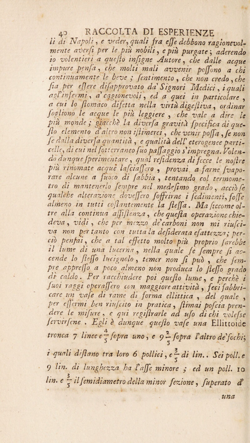 lì di Napoli, e veder, quali fra effe debbono ragionevole mente aver fi per le piu nobili, e più purgate ; aderendo 10 volentieri a quefifo infigne Autore, c/j<? ^//<? impure penfia, <:/;? wo/f/ w«// avvenir peffuno a chi continuamente le beve ; fient intento , «o» , e/;? fia per e fiere dìfiapprovato da'Signori Medici, / quali affinfermi, a’ cagionevoli, ^ A* particolare , ^ cui lo filomaco difetta nella virtù dìgefiiva, ordinar foglìono le acque le più leggiere , vale a dire le più monde ; giacché la diverfia gravitiì [pecifica di que- fi0 elemento d'altro non fili merci , che venir poffa ,fe non fie dalla diver]a quantità , <? qualità dell' eterogenee parti- celle, di cui nel fiat terraneo firn pa(faggio s* impregna. Volen¬ do dunquefperimehtare , qual refidenza. di fecce le nofilre piu rinomate acque laficiaffero , provai a farne fvapo- W* alcune a fuoco di [abbia , tentando col termome¬ tro di mantenerlo fempre nel medefimo grado, accio fie qualche alterazione doveffero [offrirne ì Cedimenti, [offe almeno in tutti cofiantemente la fieffa. Ma ficcarne ol¬ tre alla continua affi]} en za, che que fi a operazione chie¬ deva , u/V/ 5 che per mezzo de'carboni non mi riufici- va non per tanto con tutta la defiderata efiattezza; Per¬ ciò penfiai, a tal effetto molto più proprio farebbe 11 lume di una lucerna , nella quale Je fempre fi ac¬ cende lo fieffo lucignolo , fi può , c/;? fem- pre appreffo a poco almeno non produca lo fieffo grado di caldo. Per racchiudere poi quejìo lume, e perché i fuoi raggi opera (fero con maggiore attività , feci fabbri¬ care un vafie di rame di forma ellìttica , £«*/<? , per e [fermi ben riujcito in pratica, Jlimai pofeia pren¬ dere le mifure, e qui regifirarle ad ufo di chi volefse jervirfiene . jEg/i <? dunque quejìo vafie una Ellittolde 7 linee eq; [opra uno, ? 9 ~ [opra V altro de fochi', i quali di filano tra loro 6 pollici, e~ di Un.. Sei poli, e 9 Un. di lunghezza ha fi affé minore y ed un poli, io 3 ' * Un. e ~ il filmi diametro della minor fezione, fuperato dfi una