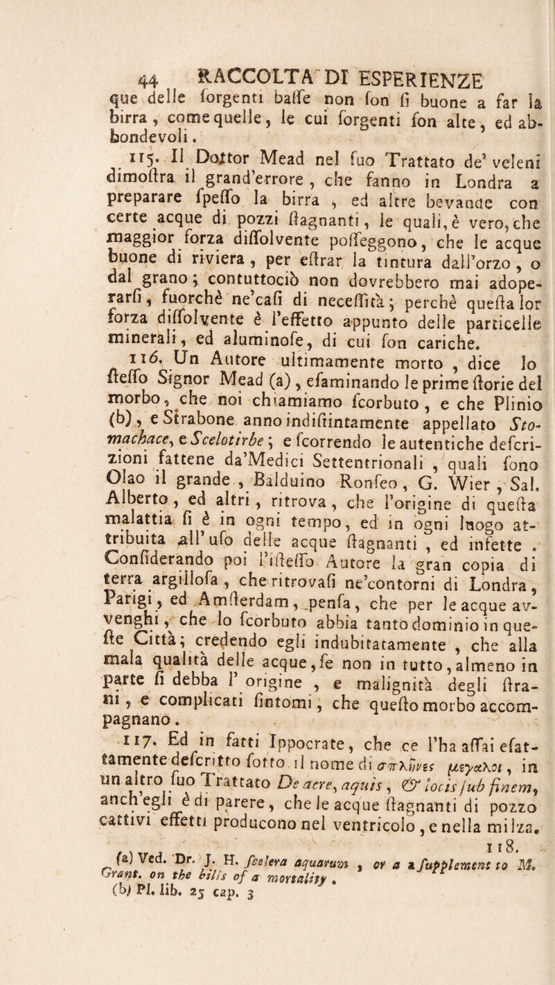 que delle (urgenti balle non fon fi buone a far là birra, come quelle, le cui Tergenti fon alte, ed ab- feondevoli. 115. Il Doctor Mead nel fuo Trattato de* veleni dimoftra il grand’errore , che fanno in Londra a preparare fpefib la birra , ed altre bevande con certe acque di pozzi (lagnanti, le quali,è vero,che maggior torza diffolvente pofieggono, che le acque di riviera , per efirar la tintura dalforzo , o dal grano ; contuttociò non dovrebbero mai adope¬ rarli, fuorché ne cafi di necelfità; perchè quella lor forza diffolvente e 1 effetto appunto delle particelle minerali, ed aluminofe, di cui fon cariche. 116, Un Autore ultimamente morto , dice Io (lelfo Signor Mead (a) , efaminando le prime llorie del morbo, che noi chiamiamo feorbuto , e che Plinio (b), eStrabone anno indifiintamente appellato Sto- machace, e Scelottrbe ; e (correndo le autentiche deferi- zioni fattene da’Medici Settentrionali , quali fono Olao il grande , Balduino Ronfeo, G. Wier , Sai. Alberto, ed altri, ritrova , che (origine di quella malattia fi è in ogni tempo, ed in ogni luogo at¬ tribuita ali’ufo delle acque (lagnanti , ed infette . Confiderando poi 1 file Ko Autore la gran copia di terra argillofa , che ritrovali ne’contorni di Londra, Amfierdam , penfa, che per le acque av¬ vengali che Io feorbuto abbia tanto dominio in que¬ ue Città; credendo egli indubitatamente , che alla mala qualità delle acque,fe non in tutto, almeno in parte fi debba 1 origine , e malignità degli lira- in , e complicati fintomi, che quello morbo accom¬ pagnano . 117. Ed in fatti Ippocrate, che ce l’ha affai fat¬ tamente defentto (otto il nome di antKùvis (jtsyct\Qi, ir un altro fuo Trattato De aere, aquìs , & locis jub finem anch egli e dì parere, che le acque (lagnanti di pozze cattivi effetti producono nel ventricolo , e nella milza ï ï 8. fa, Ved. Dr. J. H. [celerà aquaruw , or a a Supplement to M, 'rant, on the htlts of a mortality » (bj PI. lib. 25 C2p. 3