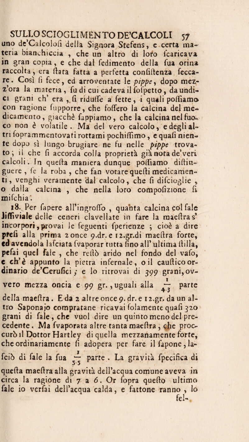 uno de’Calcolofi della Signora Stefens, e certa ma¬ teria bianchiccia , che un altro di loto Scaricava in gran copia, e che dal redimento della Tua orina raccolta, era Hata fatta a perfetta confidenza fecca- re. Così fi fece, ed arroventate le pippe, dopo mez¬ z’ora la materia, fu di cui cadeva il fofpetto, da undi¬ ci grani eh’ era ,rfi ridutfe a fette, i quali polliamo con ragione fupporre, che folfero la calcina del me¬ dicamento, giacché Tappiamo, che la calcina nel fuo.* co non è volatile. Ma del vero calcolo, e degli al¬ tri foprammentovati rottami pochifiimo, c quali nien¬ te dopo sì lungo brugiare ne fu nelle ptppe trova¬ to ; il che fi accorda colla proprietà già nota deVeri calcoli. In quella maniera dunque polliamo diftin- guere , le la roba , che fan votare quelli medicamen¬ ti, venghi veramente dal calcolo, che fi difeioglie , o dalla calcina , che nella loro compofìzione fi mi fc hi a i 18.. Per fapere all’ingrolfo , quanta calcina col faìe iiflfiviale delle ceneri clavellate in fare la maefira s’ incorpori,provai le feguenti fperienze ; cioè a dire pfefi alla prima 2 once 9-dr. e 12.gr.di maeftra forte, cd avendola lafciata fvaporar tutta fino all’ ultima filila, pefai quel fale , che re fio arido nel fondo del vafo, c eh’è appunto la pietra infernale, oil caufticoor¬ dinario de’Cerufici / e lo ritrovai di 399 grani, ov¬ vero mezza oncia e 99 gr., uguali alla — parte della maefira. E da 2 altre once 9. dr. e 12.gr. da un al¬ tro Saponaio compratane ricavai folamente quafi 320 grani di fale, che vuol dire un quinto meno del pre¬ cedente, Ma fvaporata altre tanta maefira , che proc- curò il Dottor Hartley di quella mezzanamente forte, che ordinariamente fi adopera per fare ilfapone,la- feiò di fale la fua parte . La gravità fpecifica di quefia maefira alla gravità dell’acqua comune aveva in circa la ragione di 7 a 6, Or fopra quefio ultimo fale io verfai dell’acqua calda, e fattone ranno , Io fel-