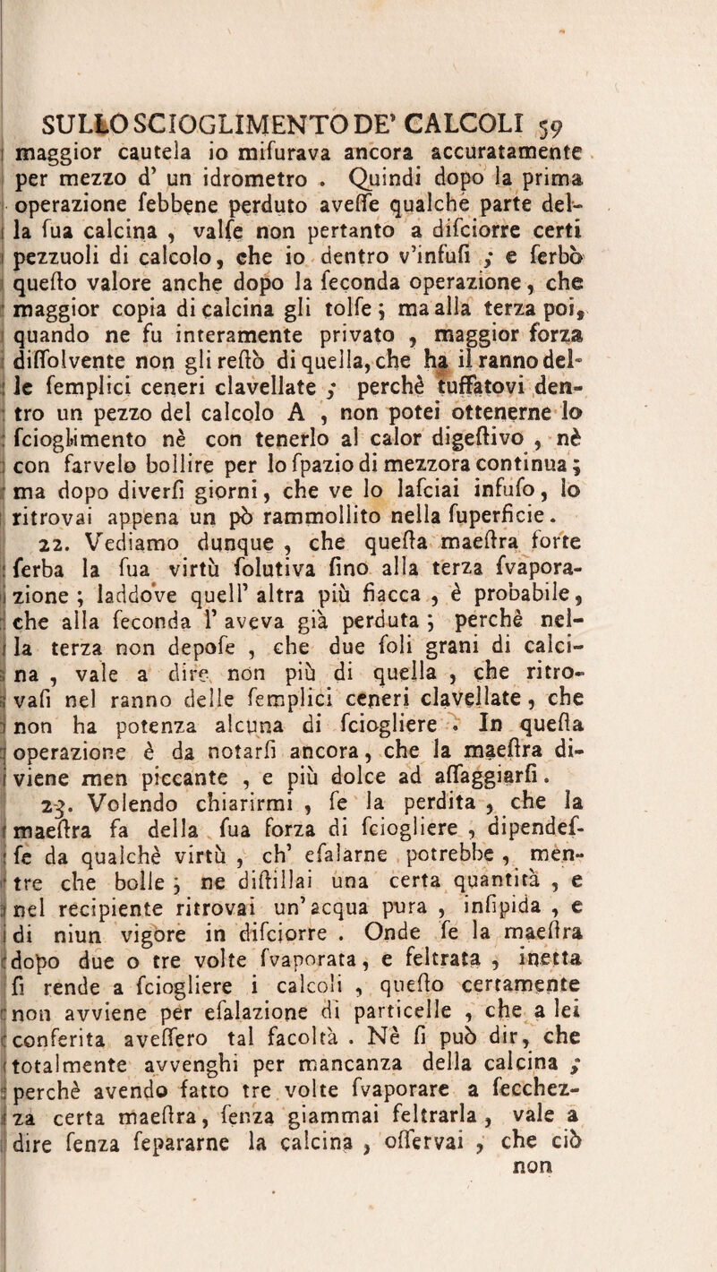 1 maggior cautela io mifurava ancora accuratamente per mezzo d’ un idrometro . Quindi dopo la prima operazione febbene perduto avelie qualche parte del- 1 la fua calcina , valle non pertanto a difciorre certi ! pezzuoli di calcolo, che io dentro v’infufi ,* e ferbò quello valore anche dopo la ieçonda operazione, che maggior copia di calcina gli tolfe ; ma alla terza poi, quando ne fu interamente privato , maggior forza diflfolvente non gli redo di quella, che ha il ranno del* : le femplici ceneri clavellate ,* perchè tuffatovi den¬ tro un pezzo del calcolo A , non potei ottenerne lo ; fcioghmento nè con tenerlo ai calor digerivo , nè ! con farvelo bollire per lo fpazio di mezzora continua ; ma dopo diverfi giorni, che ve lo lafciai infufo, lo ritrovai appena un pò rammollito nella fuperficie. 22. Vediamo dunque , che quella maefira forte ! ferba la fua virtù folutiva fino alla terza {vapora¬ ci zione ; laddove quell’altra più fiacca , è probabile, ì che alla feconda 1’ aveva già perduta ; perchè nel¬ la terza non depofe , che due foli grani di calci¬ na , vale a dire non più di quella , che ritro¬ vali nel ranno delle femplici ceneri clavellate, che non ha potenza alcuna di fciogliere . In quella operazione è da notarli ancora, che la maefira di¬ viene men piccante , e più dolce ad affaggiarfi. 23. Volendo chiarirmi , fe la perdita , che la I maefira fa della fua forza di fciogliere , dipendef- fe da quaìchè virtù , eh’ efaìarne potrebbe, men- tre che bolle \ ne diftillai una certa quantità , e nel recipiente ritrovai un’acqua pura , infipida , e ì di niun vigore in difciorre . Onde fe la maefira :dopo due o tre volte fvaporata, e feltrata , inetta fi rende a fciogliere i calcoli , quello certamente mon avviene per efalazione di particelle , che a lei : conferita avellerò tal facoltà . Nè fi può dir, che ! totalmente avvenghi per mancanza della calcina ; : perchè avendo fatto tre volte fvaporare a fecchez- za certa maefira, lenza giammai feltrarla, vale a dire fenza fepararne la calcina , offervai , che ciò non