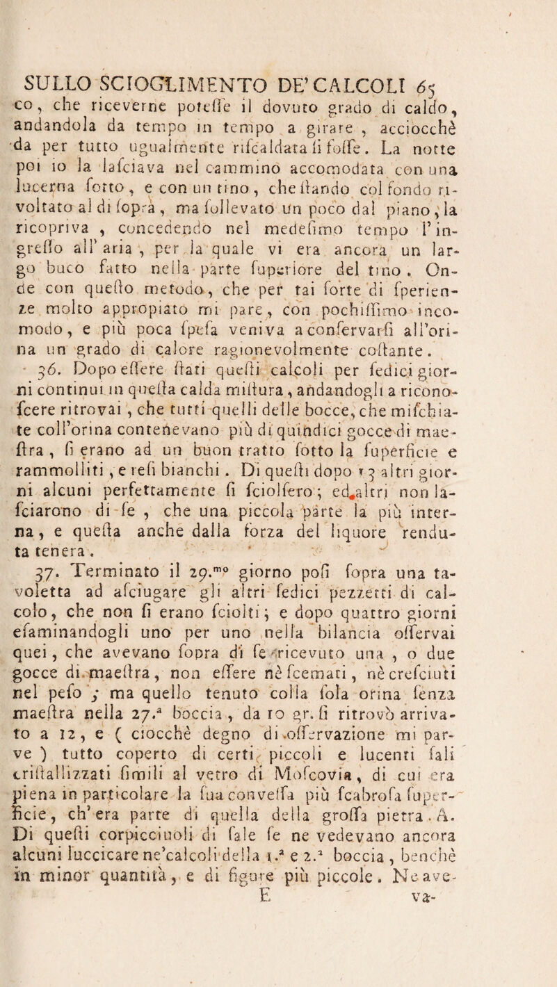 co, che riceverne pofeOé il dovuto grado di caldo, andandola da tempo in tempo a girare , acciocché da per tutto ugualmente rifcaldara li foffe. La notte poi 10 la lalciava nel cammino accomodata con una lucerna Torto, e con un tino, che (landò col fondo ri¬ voltato al di (opra , ma lullevato un poco dal piano, la ricopriva , concedendo nei medefimo tempo l’in- gre Ilo all'aria, per la quale vi era ancora un lar¬ go buco fatto nella parte fu per lore del tino » On¬ de con quello metodo, che per tai forte di fperien- ze molto appro pi aro mi pare, con pochifìimo inco¬ modo, e più poca (pefa veniva aconfervarfi alien¬ ila un grado di calore ragionevolmente collante. 36. Dopo edere dati quelli calcoli per Tedici gior¬ ni continui in quella calda midura, andandogli a ricono- feere ritrovai , che tutti quelli delle bocce, che mifchia- te coll’orma contenevano più di quindici gocce di mae* lira , (ì erano ad un buon tratto fotto la fu pèrdei e e rammolliti , e red bianchi . Di quelli dopo t 3 altri gior¬ ni alcuni perfettamente d fciolfero ; ed*altr.i non la¬ rdarono di (e , che una piccola parte la più inter¬ na , e queda anche dalla forza dei liquore recìdu¬ ta tenera . 37. Terminato il 29.mo giorno polì fopra una ta¬ voletta ad afeiugare gli altri Tedici pezzetti di cal¬ colo, che non fi erano fciolti; e dopo quattro giorni efaminandogli uno per uno nella bilancia odervai quei, che avevano fopra di fe 'ricevuto una , o due gocce di maedra, non edere néfcemau, nècrefciuti nel pefo y ma quello tenuto colia fola orina fenza maedra neila 27/ boccia , da io gr. fi ritrovò arriva¬ to a 12, e ( ciocché degno di .odervazione mi par¬ ve ) tutto coperto di certi, piccoli e lucenti Tali crillal lizzati 0 mi li al vetro di Mofcovia, di cui era piena in particolare la fuaconvelfa più fcabrofa fuptr- ficie, ch’era parte di quella della grada pietra. A. Di quedi corpicciuoli di Tale le ne vedevano ancora alcuni luccicare ne’calcoli della i.a e 2.a boccia , benché in minor quantità, e di figure più piccole. Neave- E va-