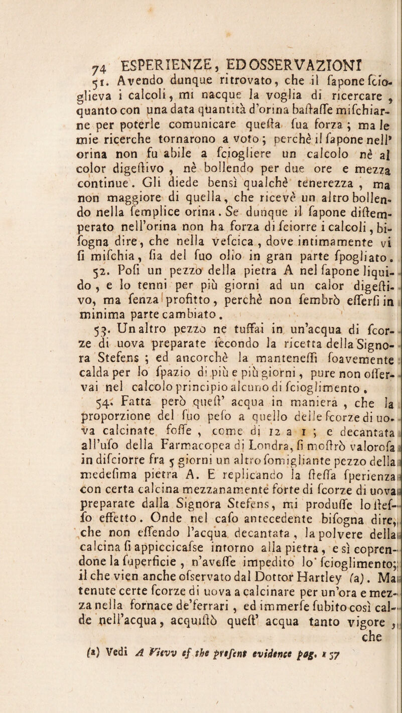 51. Avendo dunque ritrovato, che il faponefcio- glieva i calcoli, mi nacque la voglia di ricercare , quanto con una data quantità d orina baftaffe mifchiar- ne per poterle comunicare quefia (uà forza ; ma le mie ricerche tornarono a Voto ; perchè il fapone nell* orina non fu abile a fciogfiere un calcolo nè al color digerivo , nè bollendo per due ore e mezza continue. Gli diede bensì qualchè tenerezza , ma non maggiore di quella, che ricevè un altro bollen¬ do nella femplice orina. Se dunque il fapone diftem- perato nell’orina non ha forza di fciorre i calcoli, bi« fogna dire, che nella vefcica , dove intimamente vi fi mifchia, fia del fuo olio in gran parte fpogliato. 52. Polì un pezzo della pietra A nel fapone liqui¬ do , e lo tenni per più giorni ad un calor digeri¬ vo, ma fenza profitto, perchè non fembrò efferfi in minima parte cambiato. 53. Un altro pezzo ne tuffai in un’acqua di fcor¬ ze di uova preparate fecondo la ricetta della Signo¬ ra Stefens ; ed ancorché la manteneffi foavemente calda per lo fpazio di più e più giorni, pure non ofier- vai nel calcolo principio alcuno di fcioglimento , 54^ Fatta però quefi’ acqua in maniera , che la proporzione del fuo pelo a quello delle fcorze di uo¬ va calcinate fofie , come di 12 a 1 ; e decantata all’ufo della Farmacopea di Londra, fi mofirò valorofa in difciorre fra 5 giorni un altrofomigìiante pezzo dellaj medefima pietra A. E replicando la ftefia fperienzaia con certa calcina mezzanamente fortedi fcorze di uovai; preparate dalla Signora Stefens, mi produffe lo Ref¬ it) effetto. Onde nel cafo antecedente bifogna dire, che non effendo l’acqua decantata , la polvere déliai, calcina fi appiccicalse intorno alla pietra, e sì copren¬ done la fuperficie , n’aveffe impedito lo'fcioglimento;; il che vien anche ofservato dal Dottor Hartley fa). Mai tenute certe fcorze di uova a calcinare per un’ora e mez¬ za nella fornace de’ferrari , ed immerfe fubito così cal¬ de nell’acqua, acquiRò queft’ acqua tanto vigore r che (&} Vedi A View ef the pvefent evidence $>ag, 157