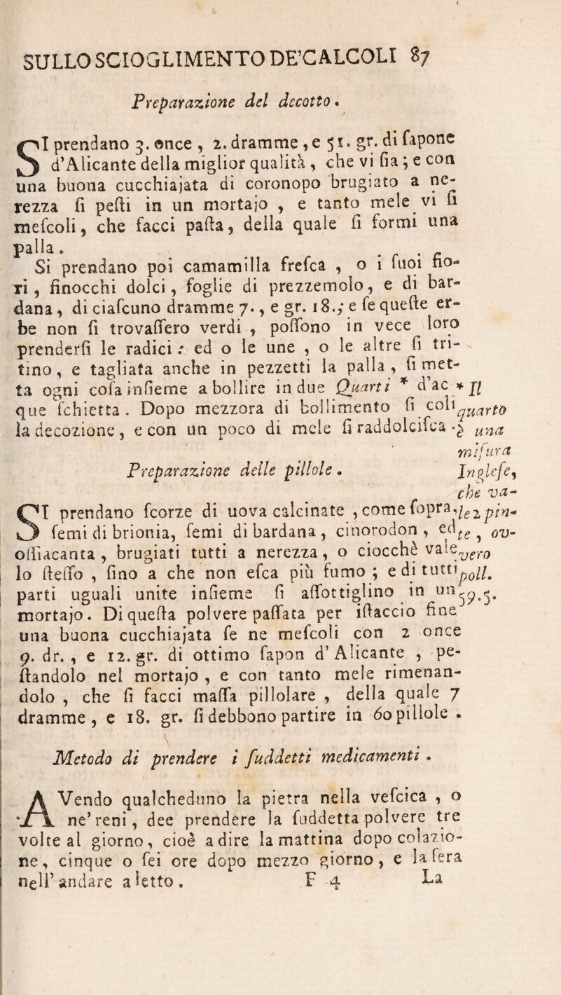 Preparazione del decotto. SI prendano 3. once , 2. dramme , e 5 x. gr. di Capone d’Alicante della miglior qualità , che vi fia ; e con una buona cucchiaiata di coronopo brugiato a ne¬ rezza fi pedi in un mortaio , e tanto mele vi fi mefcoli, che facci palla , della quale fi formi una palla. _ Si prendano poi camamilla frefca , o i tuoi fio¬ ri, finocchi dolci, foglie di prezzemolo, e di bar¬ dana, diciafcuno dramme 7., e gr. 18.y e Ce quelle er¬ be non fi trovafiero verdi , polfono in vece loro prenderli le radici .* ed o le une , o le altre fi tri¬ tino, e tagliata anche in pezzetti la palla, limet¬ ta ogni coiainfierne sbollire in due Quarti * dac * fi que fchietta. Dopo mezzora di bollimento fi coliquarto la decozione , e con un poco di mele fi raddolcisca una mìfu y et Preparazione delle pìllole« Inpfcfe, che va- SI prendano fcorze di uova calcinate , come Copra*i£Zpìn* femi di brionia, temi di bardana, cinorodon , tàte ? ov. ofiiacanta , brugiati tutti a nerezza, o ciocché vaiQvero lo Hello , fino a che non eCca più fumo ; e di tutti^0//# parti uguali unite infieme fi affottiglino in mortajo. Di quella polvere pallata per illaccio fine una buona cucchiaiata fe ne mefcoli con 2 once 9. dr. , e 12.gr. di ottimo fapon d’Alicante , pe¬ nandolo nei mortajo , e con tanto mele rimenan- doio , che fi facci malfa pillolare , della quale 7 dramme, e 18. gr. fi debbono partire in 60 pillole . V. Metodo di prendere i fuddetti medicamenti . AVendo qualcheduno la pietra nella vefcica , o ne’reni, dee prendere la {addetta polvere tre volte al giorno, cioè adire la mattina dopo colazio- cinque o fei ore dopo mezzo giorno, e la fera ne nell’andare a ietto. F 4 La