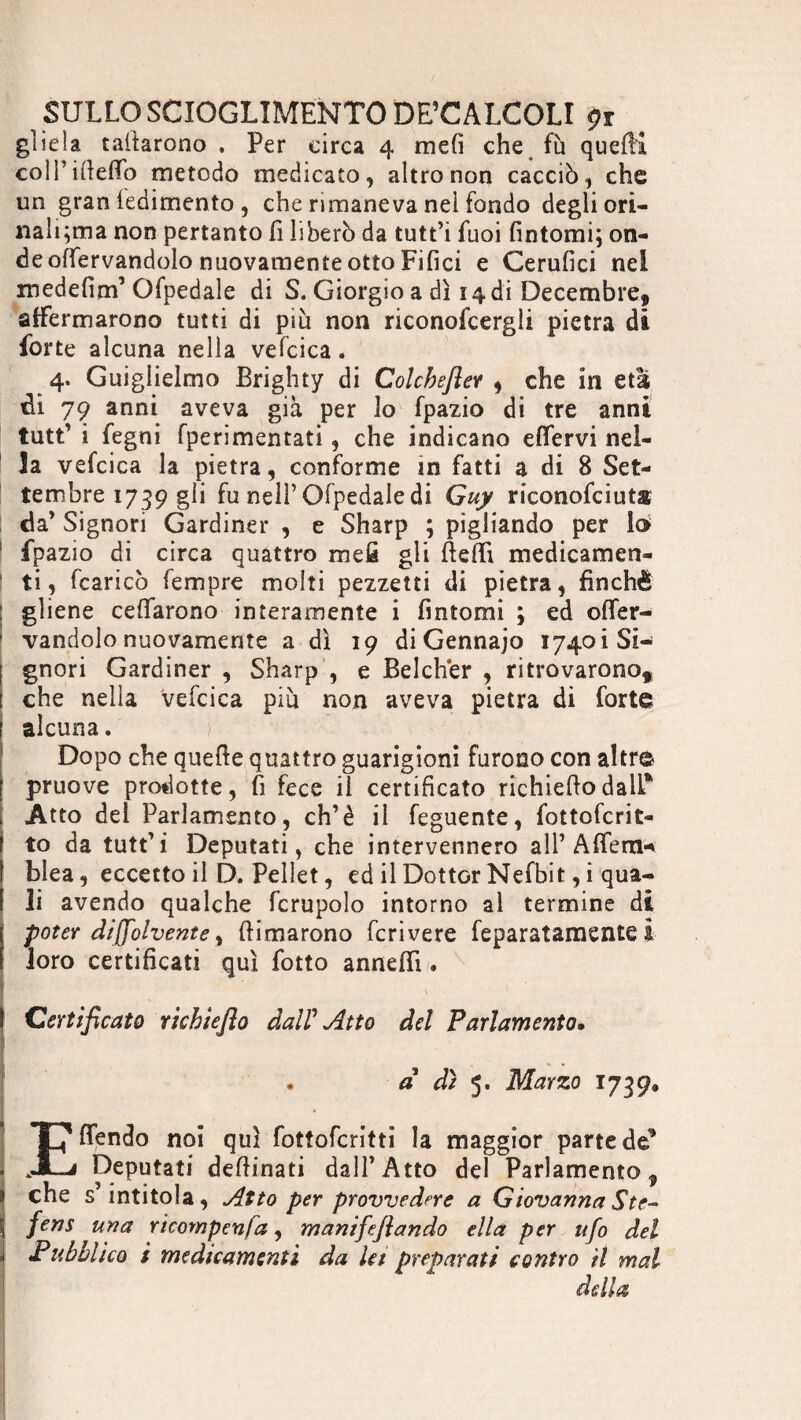 gliela cattarono . Per circa 4 mefì che fu queftl coll’iifefTo metodo medicato, altro non cacciò, che un gran fedimento , che rimaneva nel fondo degli ori- nali;ma non pertanto fi liberò da tutt’i fuoi fintomi; on¬ de offervandolo nuovamente otto Filici e Cerufici nei medefim’Ofpedale di S. Giorgio a dì 14 di Décembre, affermarono tutti di più non riconofcergli pietra di forte alcuna nella vefcica. 4. Guglielmo Brighty di Colcbeftev , che in età di 79 anni aveva già per lo fpazio di tre anni tutt’ i fegni fperimentati, che indicano effervi nel¬ la vefcica la pietra, conforme in fatti a di 8 Set¬ tembre 1739 gli fu nell’ Ofpedale di Guy riconofciuts I da’ Signori Gardiner , e Sharp ; pigliando per lo 1 fpazio di circa quattro mefi gli Beffi medicamen¬ ti , fcaricò Tempre molti pezzetti di pietra, finché gliene celiarono interamente i fintomi ; ed offer¬ vandolo nuovamente a dì 19 di Gennajo 1740Ì Si¬ gnori Gardiner , Sharp , e Belcher , ritrovarono, [ che nella vefcica più non aveva pietra di forte r alcuna. Dopo che quelle quattro guarigioni furono con altre pruove prodotte, fi fece il certificato richiedo dall*1 Atto del Parlamento, eh’è il feguente, fottoferit- to da tutt’i Deputati, che intervennero all’ Afferri* blea, eccetto il D. Pellet, ed il Dottor Nefbit, i qua¬ li avendo qualche fcrupolo intorno al termine di poter dijfolvente, (limarono fcrivere feparatamente i loro certificati qui fiotto anneffi. Sir ' ' , > ‘ I ■ ' I Certificato richtefìo dal? Atto del Parlamento. I I ■ . d dì 5. Marzo 1739, . T7 (Tendo noi qui fottoferitti la maggior parte de* . JCi Deputati deffinati dall’Atto del Parlamento, 1 che s’intitola, Atto per provvedere a Giovanna Ste- I fens UYìa ricompenfa, manifefiando ella per ufo del ì Pubblico i medicamenti da Ut preparati contro il mal