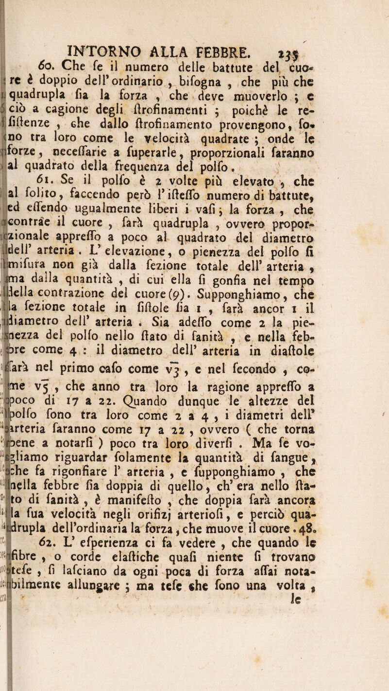 60. Che fé il numero delle battute del cuo* ire è doppio dell’ordinario , bifogna , che più che i quadrupla fia la forza , che deve muoverlo ; e 5 ciò a cagione degli ffrofinamenti ; poiché le re- ! fiffenze , che dallo ffrofìnamento provengono, fo« no tra loro come le velocità quadrate ; onde le iiforze, neceffarie a fuperarle, proporzionali faranno 1 ai quadrato della frequenza del polfo. 61. Se il polfo è 2 volte più elevato , che al folito, faccendo però P iffeflo numero di battute, ed dfendo ugualmente liberi i vafi y la forza , che iconrràe il cuore , farà quadrupla , ovvero propor- czionale appreflo a poco al quadrato del diametro JdelT arteria . L* elevazione, o pienezza del polfo fi timifura non già dalla fezione totale dell’ arteria 9 ima dalla quantità , di cui ella fi gonfia nel tempo Ideila contrazione del cuore (9). Supponghiamo, che ,ila fezione totale in fifiole fia 1 , farà ancor 1 il diametro deli* arteria . Sia addìo come 2 la pie¬ nezza del polfo nello fiato di fanità , e nella feb¬ bre come 4 : il diametro dell’ arteria in diaftole farà nel primo cafo come vj , e nel fecondo , co¬ me V5 , che anno tra loro la ragione appreflo a Dpoco di 17 a 22. Quando dunque le altezze del Ipolfo fono tra loro come 2 a 4 , i diametri deli’ arteria faranno come 17 a 22 , ovvero ( che torna rbene a notarfi ) poco tra loro diverfi . Ma fe vo¬ gliamo riguardar folamente la quantità di fangue, che fa rigonfiare 1’ arteria , e fupponghiamo , che tifila febbre fia doppia di quello, eh’ era nello fia¬ to di fanità , è manifefio , che doppia farà ancora la fua velocità negli orifizj arteriofi, e perciò qua¬ drupla dell’ordinaria la forza, che muove il cuore. 48® 62. L’ efperienza ci fa vedere , che quando le fibre , o corde elaftiche quafi niente fi trovano tele , fi lafciano da ogni poca di forza affai nota¬ bilmente allungare ; ma tefe che fono una volta * le