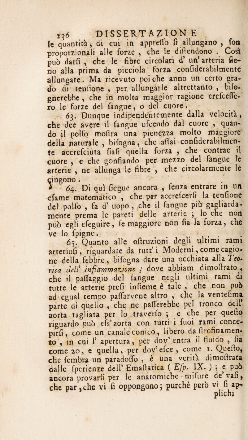 le quantità, di cui in appretto fi allungano , fon proporzionali alle forze , che le difendono . Così può darfi , che le fibre circolari d1 un’ arteria fie¬ no alla prima da picciola forza confiderabilmente allungate. Ma ricevuto poi che anno un certo gra¬ do di tendone , per allungarle altrettanto , ^fo¬ gnerebbe , che in molta maggior ragione credette¬ ro le forze del fangue, o del cuore. 63. Dunque indipendentemente dalla velocità, che dee avere il fangue ufcendo dal cuore , quan¬ do il polfo moftra una pienezza molto maggiore della naturale , bifogna, che afìai confiderabilmen¬ te accrefciuta fiafi quella forza , che contrae il cuore , e che gonfiando per mezzo del fangue le arterie , ne allunga le fibre , che circolarmente le cingono. > > 64. Di qui fiegue ancora , fenza entrare in un efame matematico , che per accrefcerfi la tendone del polfo , fa d' uopo, che il fangue più gagliarda- mente prema le pareti delle arterie j lo che non può egli efeguire, ie maggiore non fia la forza, che ve lo fpigne. 65. Quanto alle oftruzioni degli ultimi rami arteriofi , riguardate da tutt’i Moderni, come cagio¬ ne della febbre, bifogna dare una occhiata alla 7 co¬ rica deli* infiammazione ; dove abbiam di moftra to , che il paflàggio del langue negli ultimi rami di tutte le arterie prefi indeme è tale , che non può ad egual tempo pattarvene altro , che la ventedma parte di quello , che ne patterebbe pel tronca deli' aorta tagliata per lo traverfo ; e che per quefto riguardo può efs’ aorta con tutti i fuoi rami conce¬ pirli, come un canale conico, libero da ftrofinamen- to , in cui T apertura, per dov’ entra i! fluido , da come 20, e quella, per dov’efce, come 1. Quefto, che fembra un paradotto , è una verità dimoftrata dalle fperienze dell’ Emaftatica ( Efp. IX. ) e può ancora provarli per le anatomiche mifure de vali, che par,che vi fi oppongono5 purché però vi fi ap¬ plichi