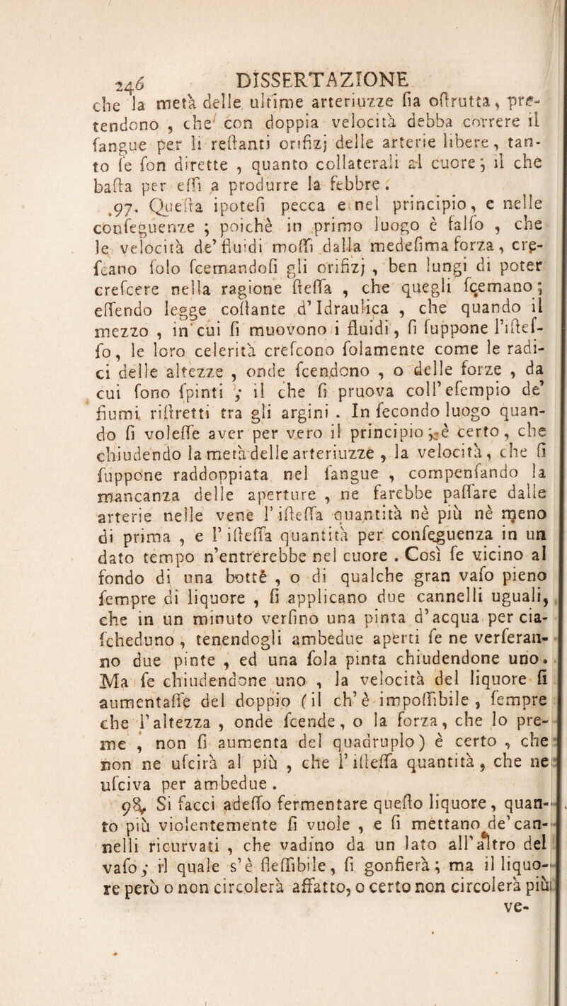 che la meta delle ultime arteriuzze fia oRrutta^ pre¬ tendono , chey con doppia velocità debba correre il (angue per li rettami onfizj delle arterie libere, tan¬ to le fon dirette , quanto collaterali al cuore; il che bafta per etti ,a produrre la febbre. 97, Queua ipotefi pecca e nel principio, e nelle confeguenze ; poiché in primo luogo è fallo , che le velocità de’fluidi molli dalla mede lima forza, crp- fcano folo Remandoli gli onfizj, ben lungi di poter crefcere nella ragione fletta , che quegli Remano; ettendo legge collante d’idraulica , che quando il mezzo , in'cui fi muovono i fluidi, fi fuppone Tiftel- fo, le loro celerità erettone Riamente come le radi¬ ci delle altezze , onde Rendono , o delle forze , da cui fono fpinìi ; il che fi pruova coll’eRmpio de’ fiumi rifiretti tra gli argini . In fecondo luogo quan¬ do fi volette aver per vero il principio ;5è certo, che chiudendo la metà delle arteriuzze , la velocità, che fi fuppone raddoppiata nel l'angue , compensando la mancanza delle aperture , ne farebbe pafiare dalle arterie nelle vene rifletta quantità nè più nè njeno di prima , e Rifletta quantità per conferenza in un dato tempo n’entrerebbe nel cuore . Così fe vicino al fondo di una botte , o di qualche gran vafo pieno Tempre di liquore , fi applicano due cannelli uguali, che in un minuto verfino una pinta d’acqua-per cia- fcheduno , tenendogli ambedue aperti fe ne veleran¬ no due pinte , ed una fola pinta chiudendone uno. Ma fe chiudendone uno , la velocità del liquore fi aumentafie del doppio (il eh’è imponìbile , Tempre che l’altezza , onde Rende, o la forza, che lo pre¬ me , non fi aumenta del quadruplo) è certo , che non ne ufcirà al più , che F filetta quantità, che ne ufeiva per ambedue . 98, Si facci adetto fermentare quello liquore, quan- . to più violentemente fi vuole , e fi mettano de’can¬ nelli ricurvati , che vadino da un lato all’altro del vafo y H quale s’è fiettibiìe, fi gonfierà; ma il liquo¬ re pero o non circolerà affatto, 0 certo non circolerà più; ve-