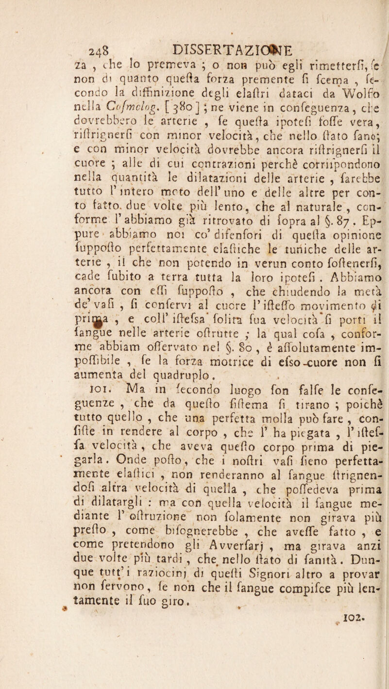 za , che lo premeva ; o non può egli rimetterli, le non eh quanto quella forza premente fi fcema , fe¬ condo la difhnizione degli eladri dataci da Wolfo nella Cofwclog. [380] \ ne viene in confeguenza, cl:e dovrebbero le arterie , fe quella i potè fi folle vera, rirtngnerfi con minor velocità, che nello dato fano; e con minor velocità dovrebbe ancora ridrignerfi il cuore j alle di cui contrazioni perchè corrifpondono nella quantità le dilatazioni delle arterie , farebbe tutto finterò moto dell’uno e delle altre per con¬ to fatto, due volte più lento, che al naturale, con¬ forme f abbiamo già ritrovato di (opra al §.87. Ep¬ pure abbiamo noi co’difenfori di quella opinione fuppofto perfettamente elaftiche le tuniche delle ar¬ terie , il che non potendo in verun conto foflenerfì, cade fubito a terra tutta la loro ipotefi . Aibbiamo ancora, con elfi fuppodo , che chiudendo la metà de’ vali , fi ccnfervi al cuore l’ideilo movimento $i pri^a , e coll’ idefsa lolita fua velocità fi porti il langue nelle arterie odrùtte ; la qual cofa , confor¬ me abbiam oflervato nel §.80, è alfolutamente im¬ ponibile , fe la forza motrice di efso-cuore non fi aumenta del quadruplo. 101. Ma in fecondo luogo fon falfe le confe- guenze , che da quedo fiftema fi tirano ; poiché tutto quello , che una perfetta molla può fare , con¬ fide in rendere al corpo , che f ha piegata , f iftef- fa velocità , che aveva quedo corpo prima di pie¬ garla. Onde podo, che i nodri vali fieno perfetta¬ mente eladici , non renderanno al fangue ftrignen- dofi altra velocità di quella , che polfedeva prima di dilatargli : ma con quella velocità il fangue me¬ diante f odruzione non fidamente non girava più predo , come ^fognerebbe , che avefie fatto , e come pretendono gli Avverfarj , ma girava anzi due volte più tardi, che nello dato di fanità. Dun¬ que tu1t ’ i raziocini di quelli Signori altro a provar non fervono, le non che ii fangue compifce più len¬ tamente il fuo giro. 102. v*