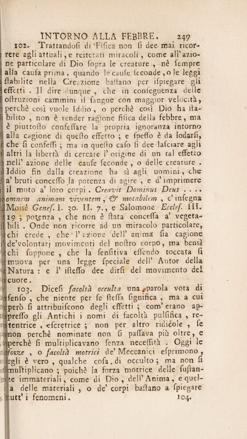 Ï02. Trattandoli di Tifica non fi dee- mai ricor- i rere agli attuali, e reiterati miracoli , come ali’azio- ! ne particolare di Dio {opra le creature , nè Tempre i alla caufa prima, quando le caule feconde , o le leggi viabilité nella Creazione badano per ifpiegare gii 1 effetti . 11 dire dunque , che in conieguenza delie fodruzioni cammini il fangue con maggior velocità, I perchè cosi vuole Iddio , o perchè così Dio ha ita¬ li bilito , non è render ragione tìfica deila febbre, ma i è piuttodo confedare la propria ignoranza intorno II alla cagione di quedo effetto ; e fpeffo è da lodarli, ri che fi confedì ; ma in quefto cafo fi dee lafciare agii I altri la libertà di cercare ì’ origine di un tal effetto 9 nell’ azione delle caufe feconde , o delle creature * ri Iddio fin dalla creazione ha sì agli uomini , che : 2? bruti concedo la potenza di agire , e d’imprimere 1 il moto a’ ioro corpi . Creavh Dominas Deus .... omnem animam viventem , & motabilem , c’mfegna, ÌMoisè Genef.l. 30. IL 7., e Salomone Ecclef HI. ^19 ; potenza , che non è data conceda a’ vegeta- 1 bili . Onde non ricorre ad un miracolo particolare, chi crede , che T azione dell’ anima fia cagione de’volontarj movimenti del nodro corpo, ma bensì chi fupporre , che la fenfitiva cfkndo toccata (ì muova per una legge {pedale dell’ Autor della Natura : e i’ ideffo dee dirfi dei movimento dei (cuore. 103. Dicefi facoltà occulta una ^parola vota di i|ifenfo , che niente per fe deffa fignifica , ma a cui però fi attribuifcono degli effetti ; com’erano ap- predo gli Antichi i nomi di facoltà pulfifica , re- Atentrice , -efcretrice ; non per altro ridicole , fe iinon perchè nominate non fi pafìfava più oltre, e , « ^perché fi multiplicavano fenza neceffità . Oggi le ifllfòia? , o facoltà motrici de’ Meccanici efprimono, liiflfbgli è vero , qualche cofa.di occulto; ma non fi iiifmultiplicano ; poiché la forza motrice delle fugan¬ te immateriali, come di Dio, dell’Anima, e quel- a delle materiali , o de’ corpi badano a fpiegare :utt’ i fenomeni 104,