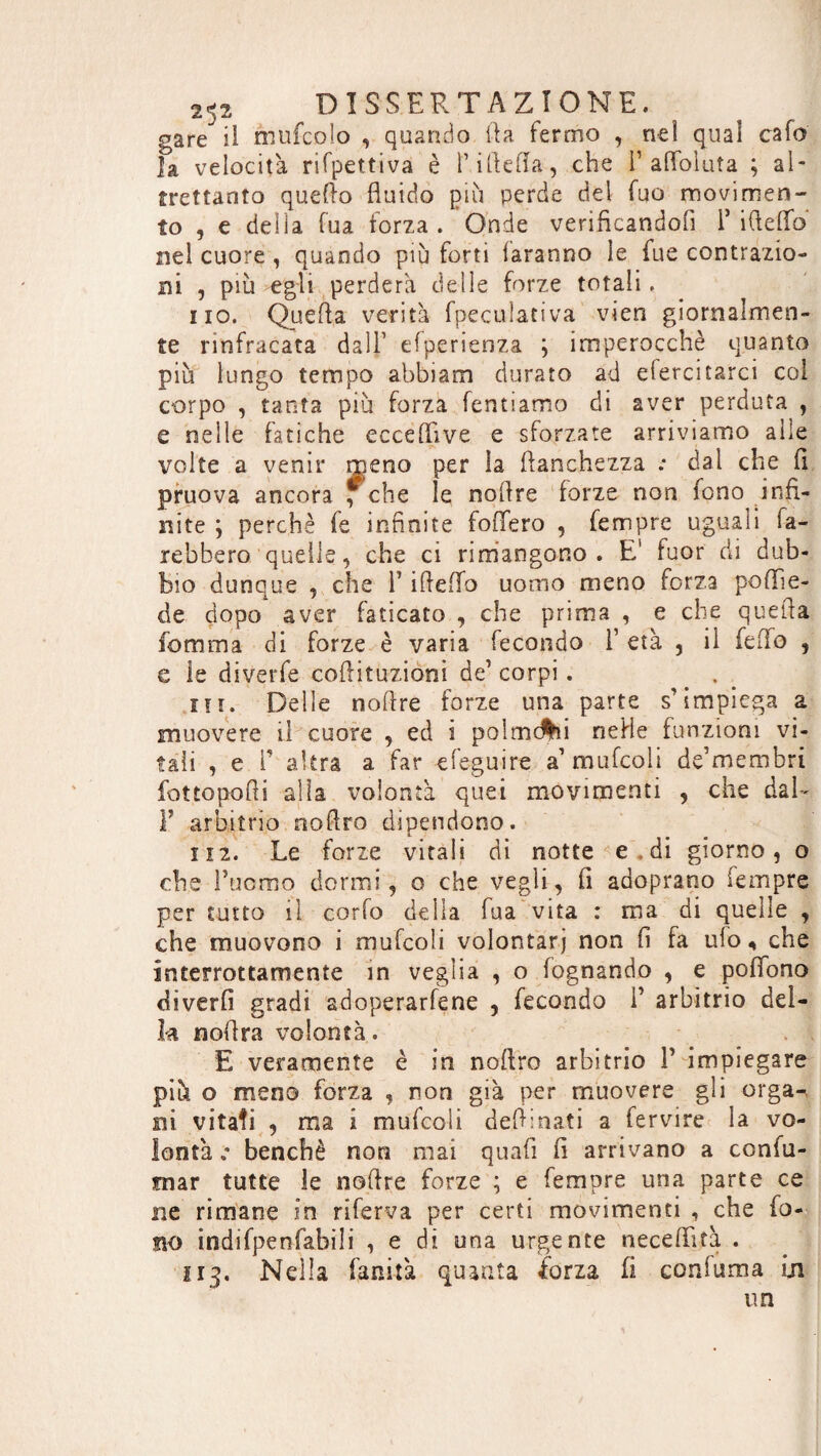 gare il mufcoio , quando ila fermo , nei quai cafe fa velocità rifpettiva è l’illefla , che F afibluìa ; al¬ trettanto quello fluido più perde del fuo movimen¬ to , e delia fua forza. Onde verificandoli F ideilo nel cuore , quando più forti laranno le fu e contrazio¬ ni , più egli perderà delle forze totali. no. Quella verità fpeculativa vien giornalmen¬ te nnfracata dall’ efperienza ; imperocché quanto più lungo tempo abbiam durato ad efercitarci col corpo , tanta più forza Tentiamo di aver perduta , e nelle fatiche eccefiuve e sforzate arriviamo alle volte a venir meno per la lianchezza : dai che fi pruova ancora f che le nollre forze non fono infi¬ nite ; perchè fe infinite follerò , Tempre uguali fa¬ rebbero quelle, che ci rimangono. E' fuor di dub¬ bio dunque , che F iflefifo uomo meno forza poflie- de dopo aver faticato , che prima , e che quella Tom ma di forze è varia fecondo Y età , il Telo , e le diverfe colituzioni de’ corpi . . in. Delle noire forze una parte s’impiega a muovere il cuore , ed i palmelli nelle funzioni vi¬ tali , e T altra a far efeguire a’mufeoii de’membri fottopoli alla volontà quei movimenti , che dal - F arbitrio nolro dipendono. li 2. Le forze vitali di notte e, di giorno, o che Fucmo dormi, o che vegli, fi adoprano lempre per tutto il corfo della fua vita : ma di quelle , che muovono i mufcoli volontarj non fi fa ufo, che interrottamente in veglia , o fognando , e pofibno divertì gradi adoperacene , fecondo Y arbitrio del¬ la nolra volontà. E veramente è in nolro arbitrio F impiegare più o meno forza , non già per muovere gli organ ni vitati , ma i mufcoli delinati a fervire la vo¬ lontà benché non mai qual fi arrivano a confu¬ tar tutte le noire forze ; e Tempre una parte ce ne rimane in riferva per certi movimenti , che fo¬ no indifpenfabili , e di una urgente neceffità . 113. Nella fanità quanta forza fi coniuma in. un \