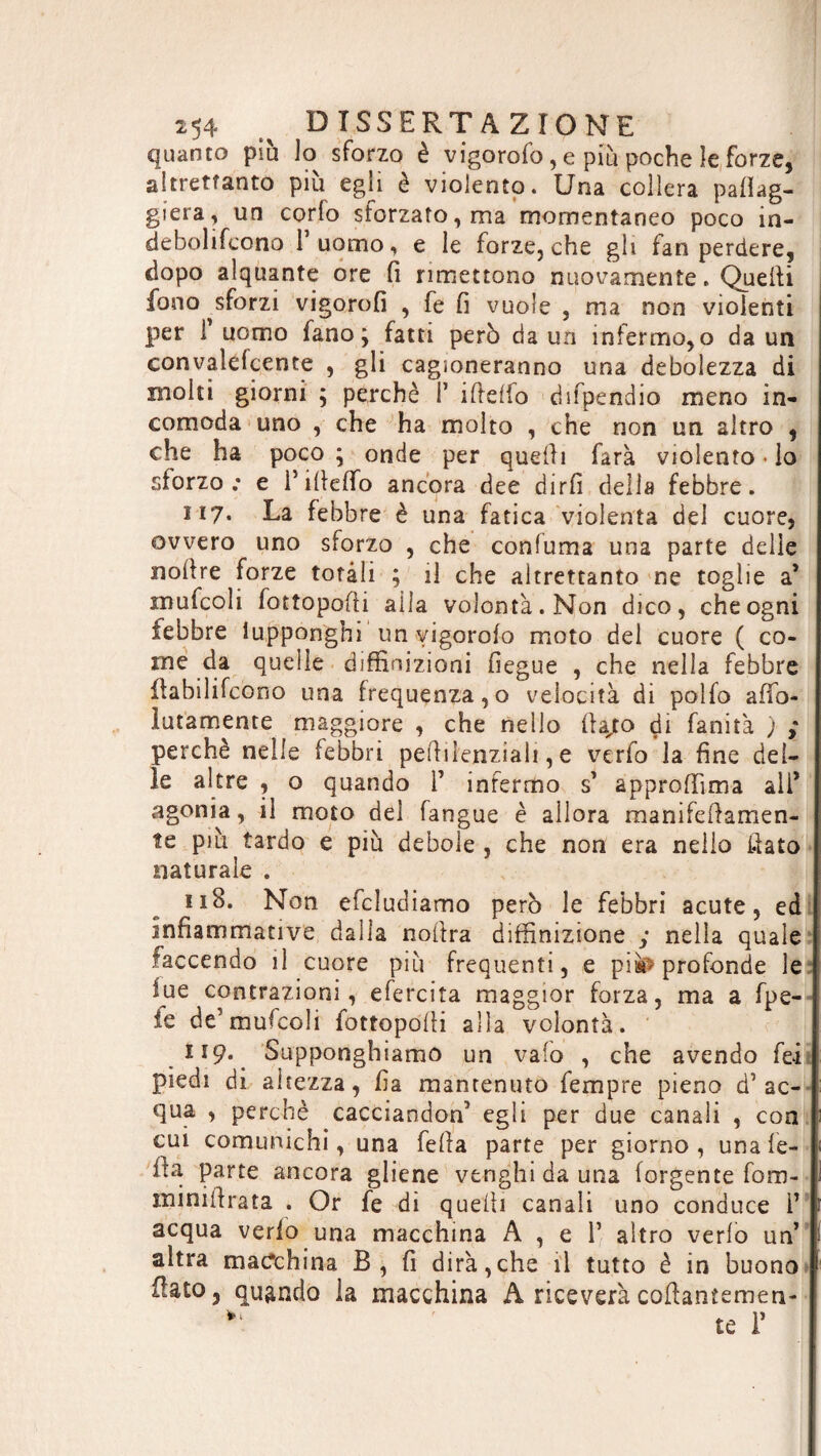 quanto piu ta sforzo è vigorofo , e più poche le forze, altrettanto piu egli è violento. Una collera paleg¬ gierà, un corta siorzato, ma momentaneo poco in- debolitaono 1 uomo, e le forze, che gli fan perdere, dopo alquante ore fi rimettono nuovamente. Quelli fono sforzi vigorofi , fe fi vuole , ma non violenti per i uomo fano; fatti però da un infermo,o da un convalefcente , gli cagioneranno una debolezza di molti giorni ; perchè P ifielfo difpendio meno in¬ comoda uno , che ha molto , che non un altro , che ha poco ; onde per quelli farà violento • lo sforzo: e 1*ifielfo ancora dee dirli della febbre. H7. La febbre è una fatica violenta del cuore, ovvero uno sforzo , che confuma una parte delle nollre forze totali ; il che altrettanto ne toglie a* mufcoli tattopofii alla volontà. Non dico, che ogni febbre iupponghi un vigorolo moto del cuore ( co¬ me da quelle diffinizioni fiegue , che nella febbre fiabilifcono una frequenza,o velocità di polta afìfo- lutamente maggiore , che nello fiajto di fanità ) y perchè nelle febbri pelli letiziali, e verta la fine del¬ le altre , o quando P infermo s’ approffìma ali* agonia, il moto del fangue è allora manifefiamen- te più tardo e più debole , che non era nello fiato naturale . 11S. Non efcludiamo però le febbri acute, ed infiammative dalla nofira diffinizione y nella quale faccendo il cuore più frequenti, e piw» profonde le lue contrazioni, efercita maggior forza, ma a fpe- ie de’mufcoli lottopofii alla volontà. 119. Supponghiamo un vaio , che avendo fei piedi di altezza, fia mantenuto Tempre pieno d’ac¬ qua , perchè cacciandon’ egli per due canali , con cui comunichi, una fella parte per giorno, una Ie¬ lla parte ancora gliene vtnghi da una forgente fom- minifirata . Or fe di quelli canali uno conduce P acqua verio una macchina A , e 1’ altro verta un’ altra macchina B, fi dirà,che il tutto è in buono fiato, quando la macchina A riceverà coftantemen- ^ te P