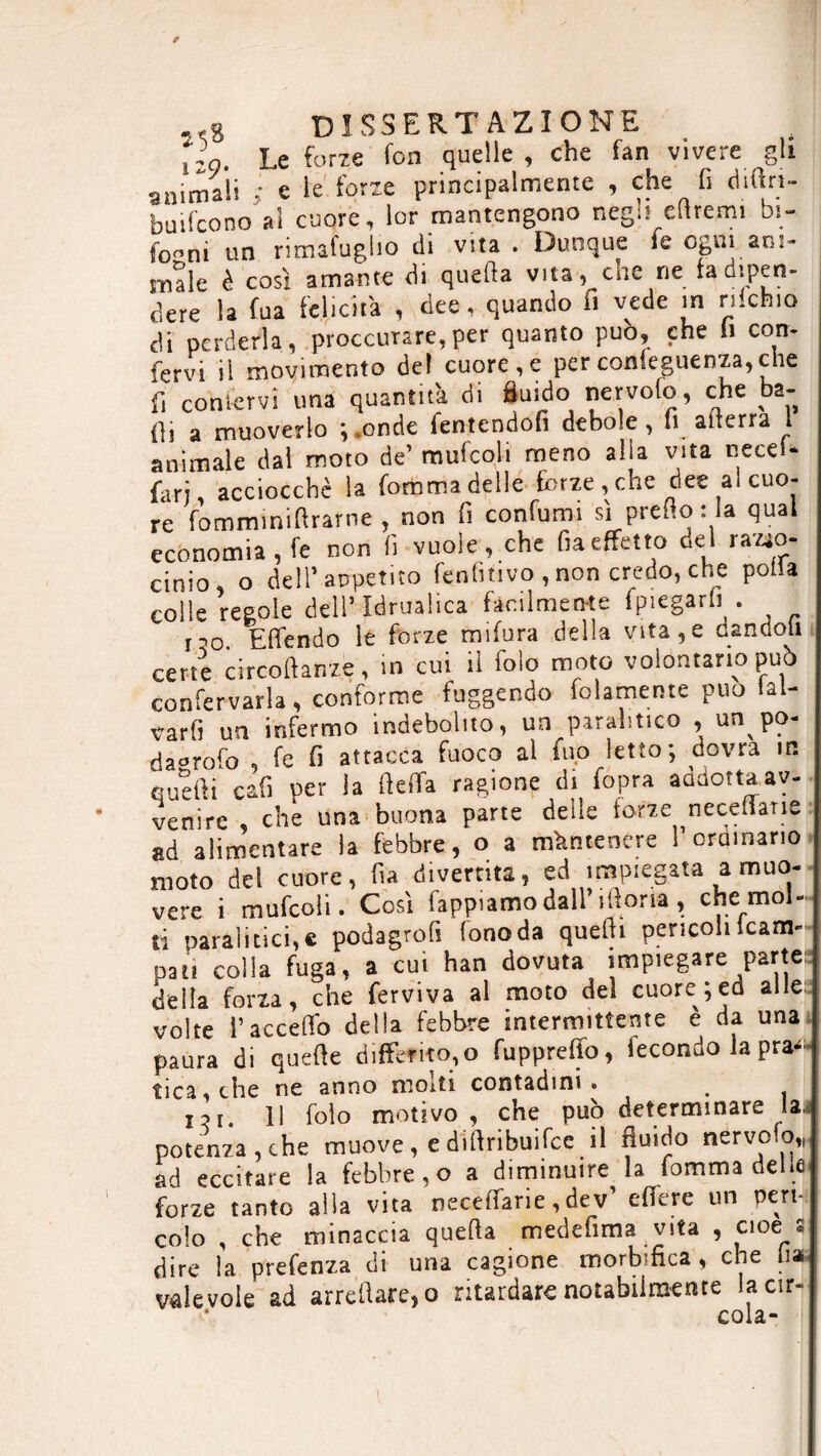 tzç. Le forze fon quelle, che fan vivere gli ammali ; e le forze principalmente , che fi diftn- buifcono al cuore, lor mantengono nègn duerni oj- fo^nì un rimafuglio di vita . Dunque le ogni ani- ìnale è così amante di quella vita, che ne fadipen- dere la fua felicità , dee. quando fi vede in rilcbio di perderla, procurare,per quanto può, che li con- fervi il movimento del cuore,e perconfeguenza,che fi coniervi una quantità di fluido nervofo, che ba- ili a muoverlo \ .onde fentendon debole, li atterra l animale dal moto de’ mufcoli meno alia vita cecel- farj, acciocché la fomma delle forze, che dee al cuo¬ re fomminifirarne , non fi confumi sì prefio : la qual economia, fe non fi vuole, che fu effetto del razio¬ cinio, o dell’appetito fenfitivo , non credo, che polis colle regole dell’ Idrualica facilmente {piegarli . ,,0 Effendo le forze mifura della vita,e dandoli certe circoftanze, in cui il fole moto volontario può confervarla, conforme fuggendo baiamente può lai- varfi un infermo indebolito, un paralitico , un po- da-rofo fe fi attacca fuoco al ino letto; dovrà m queifi cafi per la ftelfa ragione di fopra addotta av¬ venire , che una buona parte delle forze necedane ad alimentare la febbre, o a mantenere !’ordinario moto del cuore, fia divertita, ed impiegata a muo¬ vere i mufcoli. Così Tappiamo dall’ilìoria, che mol¬ ti paralitici,e podagrofi fonoda queftt pencoli (cam¬ pati colla fuga, a cui han dovuta impiegare parte delta forza, che ferviva al moto dei cuore;ed alle; volte l’acceffo della febbre intermittente e da una paura di quefle differitolo fuppreffo, fecondo la pra^ tica, che ne anno morti contadini • _ jji. il folo motivo , che può determinare la potenza,che muove, e diflribuifee il fluido nervofo,, ad eccitare la febbre,o a diminuire la fomma delle forze tanto alla vita neceffarie ,dev effere un peri colo , che minaccia quella medefima vita , cioè a dire la prefenza di una cagione morbifica, che ha valevole ad arredare,o ritardare notabilmente lacir- cola-