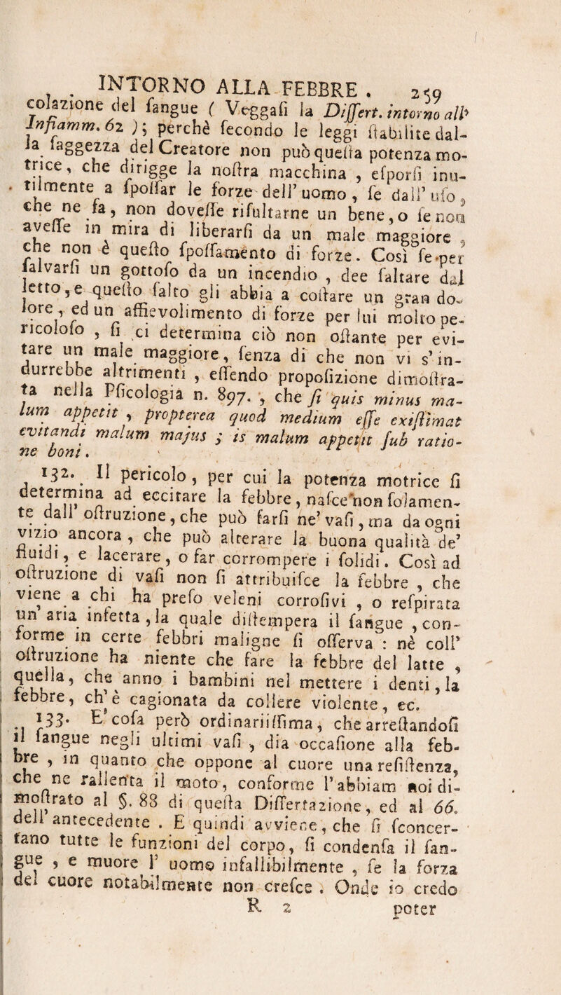 colazione del fangue ( Veggafi la Dijfert. intorno aW Jnfiamm. óz j; perchè fecondo le leggi habilite dai- Ja. iaggezza del Creatore non puh quella potenza mo¬ trice, che (Frigge la noflra macchina , efporfi inu¬ tilmente a lpoiìar le forze dell’uomo , fe dall’ufo, «e ne la, non dove/fe rifultarne un bene.o le non avelie in mira di liberarli da un male maggiore - che non è quello fpoffaménto di forze. Così fe.per lalvarfi un gottofo da un incendio , dee (altare dal etto,equello falco gli abbia a coiìare un gran do. tore , ed un aftievolimento di forze per lui molto pe- ricoiolo , h ci determina ciò non oliarne per evi¬ tare un male maggiore, fenza di che non vi s’in- durrebbe altrimenti , eftindo propofizione dimollra- ta nella Pficologia n. 897. , che fi quis minus ma¬ lum appétit , propterea quod medium effe exifiìmat evitandi malum ma/us y is malum appétit fub ratio- ne boni. 132. Il pericolo, per cui la potenza motrice fi determina ad eccitare la febbre , nafee non folamen- te dall ofiruzione, che può farfi ne’vali, ma daoeni vizio ancora, che può alterare la buona qualità de’ nuidi, e lacerare, o far corrompere i folidì. Così ad odruzione di vafi non fi attribuifee la febbre , che viene a chi ha prefo veleni corrofivi , o refpirata mi aria infettala quale difiempera il fangue , con- forme m certe febbri maligne fi ofierva : nè coll’ oitruzione ha niente che fare la febbre del latte , quella, che anno i bambini nel mettere i denti la tebore, eh è cagionata da collere violente, ec. *1 r^’ ^ c0^ Petb ordinariifiìma, che arredandoli il angue negli ultimi vafi , dia occafione alla feb- bre , in quanto che oppone al cuore una refiftenza, che ne rallenta il moto, conforme l’abbiam noi di- hi entrato al §. 88 di quella Difiermione, ed ai 66* deli antecedente . E quindi avviene, che fi fconcer- tano tutte le funzioni del corpo, fi condenfa il fan- gue , e muore 1’ uom© infallibilmente , fe la forza dei cuore notabilmente non crefce . Onde io credo