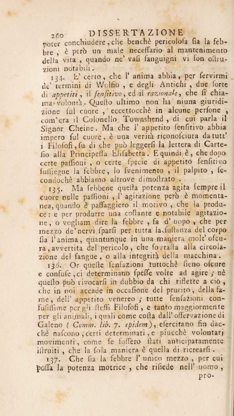 poter conchiudere, che benché pericolo!* fia la feb¬ bre , è però un male neceffario al mantenimento delia vita , quando ne’ vali fanguigni vi fon oltru- zioni notabili. 134. L' certo, che 1’ anima abbia, per fervirmi de’ termini di Wolfio , e degli Antichi , due forte di appetiti , il [enfiavo, ed il razionale, che fi chia¬ ma-volontà.. Quello ultimo non ha niuna giu ridi— zione fui cuore , eccettoechè in alcune perfone , com’era il Colonello Townshend , di cui parla il Signor Cheine. Ma che F appetito fen fit ivo abbia impero fui cuore, è una verità riconofciuta datutt’ i Filofofi, fu di che può leggerli la lettera di Carte- fio alla Principefla lui fa betta . E quindi è, che dopo certe paffioni , o certe fpecie di appetito fenfitivo fu {Trégue la febbre, lo fvenimen to , il palpito , le¬ çon d oc hè abbiamo altrove dimofirato . 15 5. Ma (ebbene quella potenza agita lempre il cuore nelle palfioni , 1’ agitazione però è momenta¬ nea, quando è palleggierò il motivo , che la produ¬ ce : e per produrre una collante e notabile agitazio¬ ne, o vogliam dire la febbre , fa d’ uopo -, che per mezzo de’nervi fparfi per tutta laduftanza del corpo fia l’anima, quantunque in una maniera, grolt’ ottu¬ ra, avvertita del pericolo, che fovraila alla circola¬ zione del fangue , o alla integrità delia macchina. 130. Or quelle filiazioni tuttoché fieno ofeure e confufe,ci determinano fpeflfe volte ad agire y nè quello può invocarli in dubbio da chi riflette a ciò , che in noi accade in occafione del prurito, della la¬ me, deli5 appetito venereo ; tutte fenfazioni con- fufifiìme per gb flelfi Filofofi, e tanto maggiormente per gli animali, i quali come colla dall’ oflfervazione di Galeno ( Comm. lib. 7. epidem), efercitano fin dac¬ ché nafeono , certi determinati , e piucchè volontar; movimenti, come fe follerò listi anticipatamente jfiruiìi , che la fola maniera, e quella di ricrearli . 137. Che fia la febbre T unico mezzo , per cui polla la potenza motrice , che riliede nell’ uomo ,