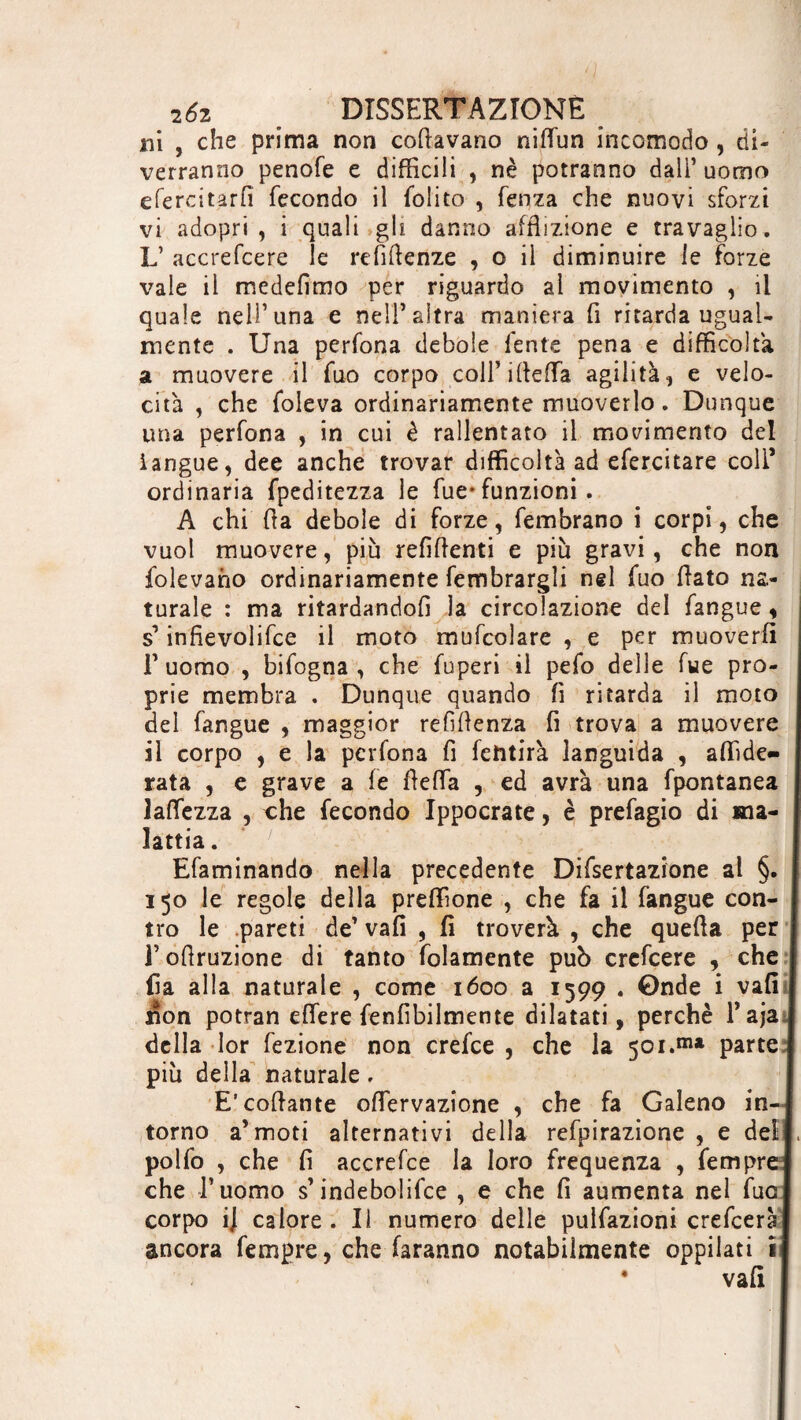 ni , che prima non colavano niflùn incomodo , di¬ verranno penofe e difficili , nè potranno dall’ uomo efercitarfi fecondo il folito , lenza che nuovi sforzi vi adopri , i quali gh danno afflizione e travaglio. L’ accrefcere le refifienze , o il diminuire le forze vale il medefimo per riguardo al movimento , il quale nell’una e nell’altra maniera fi ritarda ugual¬ mente . Una perfona debole lente pena e difficoltà a muovere il Tuo corpo coU’iflefTa agilità, e velo¬ cità , che foleva ordinariamente muoverlo. Dunque una perfona , in cui è rallentato il movimento del langue, dee anche trovar difficoltà ad efercitare coll* ordinaria fpeditezza le Tue-funzioni. A chi fia debole di forze, fembrano i corpi, che vuol muovere, più refifienti e più gravi, che non ledevano ordinariamente fembrargli nel fuo fiato na¬ turale : ma ritardandoli la circolazione del fangue, s’ infievolire il moto mufcolare , e per muoverli T uomo , bifogna , che fuperi il pefo delle fue pro¬ prie membra . Dunque quando fi ritarda il moto del fangue , maggior refìfienza fi trova a muovere il corpo , e la perfona fi fetitirà languida , affide- rata , e grave a fe fieffa , ed avrà una fpontanea laffezza , che fecondo Ippocrate, è prefagio di ma¬ lattia . Efaminando nella precedente Difsertazione al §. | 150 le regole della preffione , che fa il fangue con¬ tro le pareti de’ vali , fi troverà , che quefia per 1 l’ofiruzione di tanto fidamente può crefcere , che I fia alla naturale , come 1600 a 1599 . Onde i vafi j jion potran effere fenfibilmente dilatati, perchè Taja j della Ior fezione non crefce , che la 501.111* parte! più della naturale. E’codante oflervazione , che fa Galeno in-1 torno a’moti alternativi della refpirazione , e dell, polfo , che fi accrefce la loro frequenza , Tempre! che l’uomo s’indebolire , e che fi aumenta nel Tuoi corpo i] calore. Il numero delle pulfazioni crefceràj ancora fempre, che faranno notabilmente oppilati il vafi