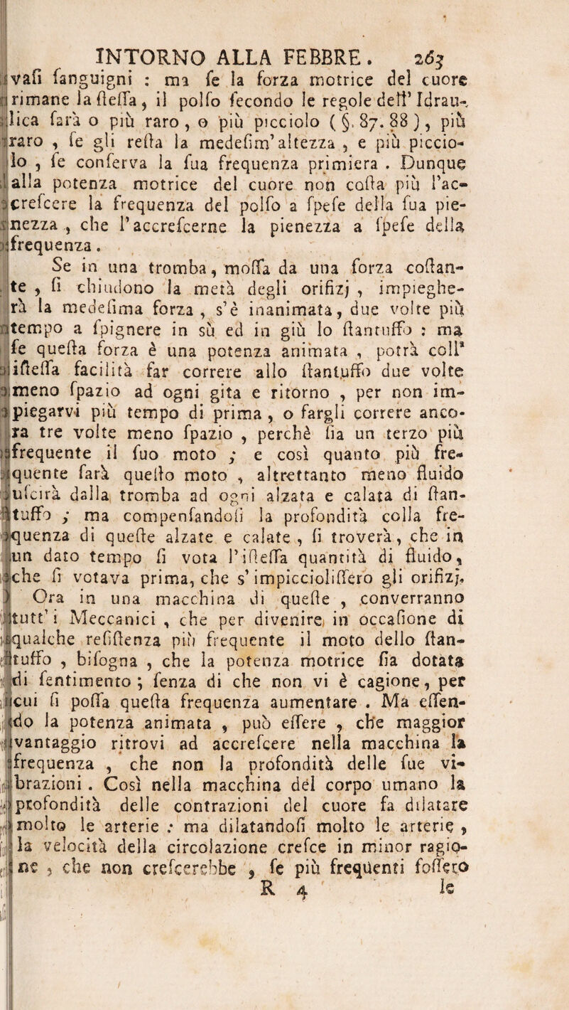 vali fanguigni : ma fé la forza motrice del cuore d rimane ia fìeiTa , il polfo fecondo le regole deff fdrau-, flica farà o più raro, o più picciolo (§,87.88), piu iraro , fe gli relia la medefim’altezza , e più piccio¬ lo , fe conferva la lua frequenza primiera . Dunque I alla potenza motrice del cuore non colla più Tac- crefcere la frequenza del polfo a fpefe della fua pie- mezza., che l’accrefcerne la pienezza a fpefe della (frequenza. Se in una tromba, molla da una forza collan¬ te , fi chiudono la metà degli orifizj , impieghe¬ rà la medefima forza, s’è inanimata, due volte più utempo a fpìgnere in su ed in giù lo ft an tuffo : ma fe quella forza è una potenza animata , potrà coli® ìjiftelfa facil ità far correre allo ftanljuffo due volte |meno fpazio ad ogni gita e ritorno , per non im¬ piegarvi più tempo di prima, o fargli correre anco¬ ra tre volte meno fpazio , perchè fia un terzo più afrequente il fuo moto ; e così quanto più fre¬ quente farà quello moto , altrettanto meno fluido fufcirà dalla tromba ad ogni alzata e calata di flan- I tuffo ; ma compenfandoli la profondità colla fre¬ quenza di quelle alzate e calate , fi troverà, che io un dato tempo fi vota fifielfa quantità di fluido, che fi votava prima, che s1 impiccioìiffero gli orifizj. Ora in una macchina di quelle , converranno itutt’i Meccanici , che per divenire* in occafione di .qualche refillenza più frequente il moto dello (fan- [tuffo , bìfogna , che la potenza motrice fia dotata di fentimento ; fenza di che non vi è cagione, per fcui fi polla quella frequenza aumentare . Ma e {fen¬ icio la potenza animata , può elfere , che maggior ivantaggio ritrovi ad accrefcere nella macchina la frequenza , che non la profondità delle fue vi¬ brazioni . Così nella macchina dèi corpo umano la profondità delle contrazioni del cuore fa dilatare molto le arterie ; ma dilatandoli molto le arterie , la velocità della circolazione crefce in minor ragio¬ ne 5 che non crederebbe 9 fe piu frequenti folte co R 4 le