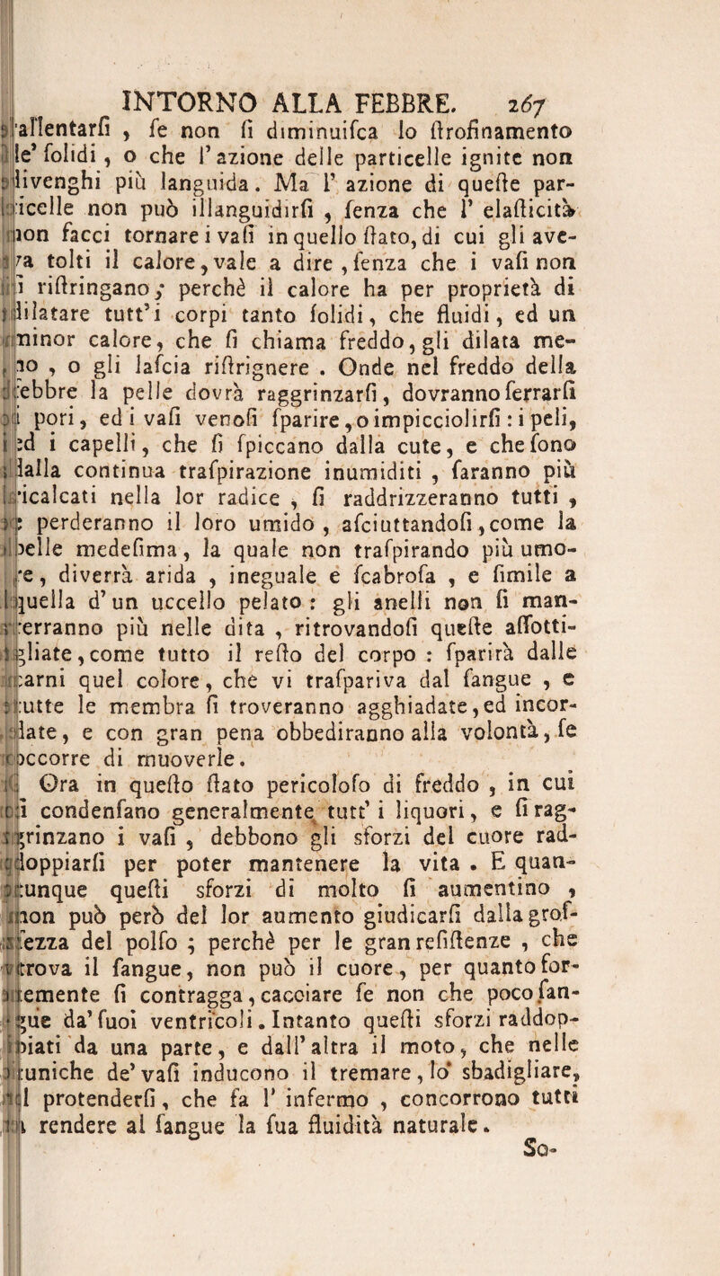 INTORNO ALLA FEBBRE. ió7 sjalîentarfi , fe non lì diminuifca lo firofinamento le* folidi, o che l’azione delle particelle ignite non SjHvenghi più languida. Ma 1’ azione di quelle par¬ lacene non può illanguidirli , lenza che 1’ elaflicitk ion facci tornarci vali in quello flato, di cui gli ave- fa tolti il calore, vale a dire, lenza che i vali non i riflringano ; perchè il calore ha per proprietà di jillifatare tutt’i corpi tanto folidi, che fluidi, ed un iiiinor calore, che fi chiama freddo, gli dilata me- t io , o gli lafcia rifirignere . Onde nel freddo della :: .‘ebbre la pelle dovrà raggrinzarli, dovranno ferrarli pori, ed i vali venofi fparire,oimpicciolirli :i peli, îd i capelli, che fi (piccano dalla cute, e che fono lalla continua trafpirazione inumiditi , faranno piu [ricalcati nella lor radice , fi raddrizzeranno tutti 9 k: perderanno il loro umido, afciuttandofi ,come la > )elle medefima, la quale non trafpirando più urne- *e, diverrà arida , ineguale e fcabrofa , e fimile a [quella d’un uccello pelato: gli anelli non li man¬ terranno più nelle dita , ritrovandoli quelle adotti- ligliate, come tutto il refio del corpo : fparirà dalle Untami quel colore, che vi trafpariva dal fangue , e frutte le membra fi troveranno agghiadate, ed incor¬ iate, e con gran pena obbediranno alia volontà, fe (accorre di muoverle. s • Qra in quello fiato pericolofo di freddo , in cui condenfano generaîmentet tutt’ i liquori, e li rag¬ grinzano i vali , debbono gli sforzi dei cuore rad- edoppiarli per poter mantenere la vita . E quan¬ dunque quelli sforzi di molto li aumentino , non può però del lor aumento giudicarli dalia grof- isfezza del polfo ; perchè per le gran refìflenze , che ritrova il fangue, non può il cuore, per quantofor- i emente fi contragga, cacciare fe non che pocofan- *ùe da’fuoi ventricoli. Intanto quelli sforzi raddop¬ piati'da una parte, e dall’altra il moto, che nelle runiche de’vali inducono il tremare, lo* sbadigliare, ft l protenderli, che fa 1* infermo , concorrono tutti i rendere al fangue la fua fluidità naturale » So