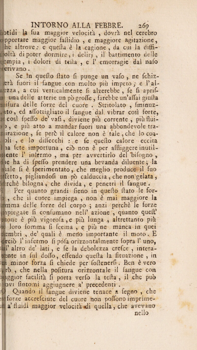 Érti dì la fua maggior velocita , dovrà nel cerebro opportare maggior faflidio , e maggiore agitazione, he altrove ; e quefla è la cagione, da cui la diffi¬ coltà di poter dormiceli delirj , il battimento delle i;impia, i dolori di tetta , e T emorragie dai nafo ji ieri va no . Se ìn quedo dato fi punge un vafo , ne'fchiz- . jerà fuori il Lingue con molto piu impeto; e Lai¬ cizza, a cui verticalmente fi alzerebbe, fe fi aprif- mi una delle atterie un pò grofle , farebbe un’affai giuda c;ifura delle forze del cuore . Stritolato , fminuz- ito, ed affottigliato il fangue dal vibrar così forte, così (pedo de’vafi, diviene più corrente, piùdùi- >, e piu atto a mandar fuori una abbondevole tra¬ pazione , fe però il calore non è tale, che lo eoa- di , e lo dillecchi : e fe quedo calore eccita ta fete importuna , ciò non è per affliggere inutile Mente 1’ infermo , ma per avvertirlo del ‘bifogno , lie ha di fpeffo prendere una bevanda diluente; la iple d è fperimenìato, che meglio produce il fuo iifetto, pigìiandofi un pò calduccia , che non gelata , :ii:rchè bilogna, che divida , e penetri il fangue * Per quanto grandi fieno in quedo flato le for- > , che il cuore impiega , non è mai maggiore la Arma delle forze del corpo ; anzi perchè le forze Spiegate fi confumano nell’ azione , quanto que fi elione è più vigorofa,e più lunga , altrettanto più fi loro fomma fi feema , e più ne manca in quei lembri , de5 quali è meno importante il moto. E irciò ]’infermo fi pò fa orizzontalmente fopra Y uno, F altro de’ lati, e fe la debolezza crefce , intern¬ ante in fui dodo, effendo queda la fituazione , in minor forza fi chiede per fodenerff. Ben è vero rò , che nella politura orizzontale il fangue con iggior facilita fi porta verfo la teda , il che può ovi fìntomi aggiugnefe a’ precedenti . Quando il fangue diviene tenace a legno , che il forze accrefciute del cuore non poiTono imprime¬ la fluidi maggior velocità «di quella, che avevano nello