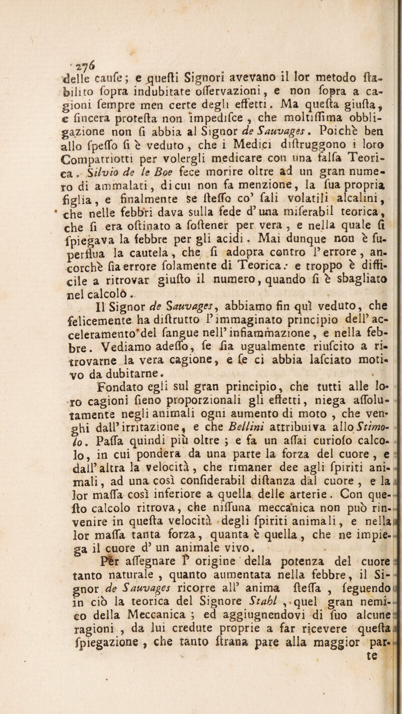 «Selle caufe; e fuetti Signori avevano il lor metodo fta- bili to fopra indubitate offervazioni, e non fopra a ca¬ gioni Tempre men certe degli effetti. Ma quella giuda, e fincera proteda non impedifce , che moltidìma obbli¬ gazione non fi abbia al Signor de Sauvages. Poiché ben allo fpeffo fi è veduto , che i Medici didruggono i loro Compatriotti per volergli medicare con una falfa Teori¬ ca. Silvio de le Boe fece morire oltre ad un gran nume¬ ro di ammalati, di cui non fa menzione, la lua propria figlia, e finalmente se (ledo co’ Tali volatili alcalini, * che nelle febbri dava sulla fede d’una miferabil teorica, che fi era oftinato a fodener per vera , e nella quale fi fpiegava la febbre per gli acidi. Mai dunque non è fu- perdua la cautela, che fi adopra contro P errore, an¬ corché da errore folamente di Teorica.- e troppo è diffi¬ cile a ritrovar giudo il numero, quando fi è sbagliato nel calcolò. _ Il Signor de Sauvages, abbiamo fin qui veduto, che felicemente ha didrutto P immaginato principio delPac- celeramento’dei fangus nell’infiammazione, e nella feb¬ bre. Vediamo adeflb, fe fia ugualmente riufeito a ri¬ trovarne la vera cagione, e (e ci abbia lafciato moti¬ vo da dubitarne. Fondato egli sul gran principio, che tutti alle lo¬ ro cagioni fieno proporzionali gli effetti, niega affolu- tamente negli animali ogni aumento di moto , che ven- ghi dall’irritazione, e che Bellini attribuiva allo Stimo¬ lo . Paffa quindi pili oltre ; e fa un affai curiofo calco¬ lo, in cui pondera da una parte la forza del cuore , e dall5altra la velocità, che rimaner dee agli fpiriti ani¬ mali , ad una così confiderai! didanza dal cuore , e la lor malfa così inferiore a quella delle arterie. Con que-' Ilo calcolo ritrova, che niffuna meccanica non può rin¬ venire in queda velocità degli fpiriti animali, e nellan lor malfa tanta forza, quanta è quella, che ne impie¬ ga il cuore d5 un animale vivo. Plr affegnare P origine della potenza del cuore tanto naturale , quanto aumentata nella febbre, il Si¬ gnor de Sauvages ricorre alP anima deffa , feguendoi in ciò la teorica del Signore Stabi , quel gran nemi¬ co della Meccanica ; ed aggiugnendovi di fuo alcune: ragioni , da lui credute proprie a far ricevere queda, fpiegazione , che tanto Tirana pare alla maggior par¬ te