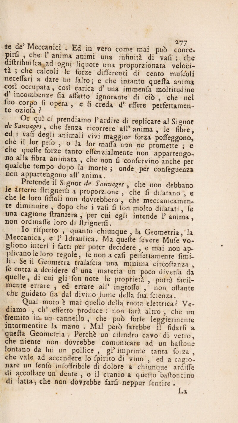 > . 2*77 te de Meccanici , Ed in vero come mai pub conce- J a k CrS ariirna animi una infinirà di vafi ; che diltribuifca ad ogni liquore una proporzionata veloci- ta ; che calcoli le forze differenti di cento mufc’oli neceflarj a dare un fatto ; e che intanto quella anima cosi occupata, così carica d’ una immenfa moltitudine d incombenze fia affatto ignorante di ciò , che nel luo corpo fi opera , e fi creda dr effere perfettamen* Or qui ci prendiamo Pardire di replicare al Signor de Sauvages che fenza ricorrere all’anima , le fibre, ed ì vali degli animali vivi maggior forza poffeggono, che il lor pelo , o la lor mafia non ne promette ; e che queue lorze tanto effenzialmente non appartengo¬ no alia fibra animata , che non fi conservino anche per qualche tempo dopo la morte ; onde per confeguenza non appartengono all1 anima. . Pretende il Signor de Sauvages , che non debbano le arterie ttrignerfi a proporzione , che fi dilatano , e che le loro fittoli non dovrebbero , che meccanicamen¬ te diminuire , dopo che i vafi fi fon molto dilatati, fe una cagione Straniera , per cui egìi intende P anima , non ordinaffe loro di ttrignerfi. _, rispetto , quanto chiunque , la Geometria, la Meccanica, e P Idraulica. Ma quelle Tevere Mufe vo¬ gliono interi i fatti per poter decidere , e mai non ap¬ plicano le loro regole, fe non a cali perfettamente limi¬ li . Se il Geometra tralafcia una minima circostanza , fe entra a decidere d’ una materia un poco diverta da quelle, di cui gli fon note le proprietà , potrà facil¬ mente errare , ed errare all’ ingrolfo , non ottante che guidato fia dal divino lume della fua faenza. Qual moto è mai quello della ruota elettrica? Ve¬ diamo , eh’ effetto produce : non farà altro , che un fremito in. un cannello , che può forfè leggiermente intormentire la mano . Mal però farebbe il fidarfi a guetta Geometria. Perchè un cilindro cavo di vetro, che niente non dovrebbe comunicare ad un battone lontano da lui un pollice , gP imprime tanta forza , che vale ad accendere lo fpirito di vino , ed a cagio¬ nare un fenfo infoffribile di dolore a chiunque archile di accollare un dente , o il cranio a quefto battoneino di latta, che non dovrebbe farfi neppur fentire . . .La