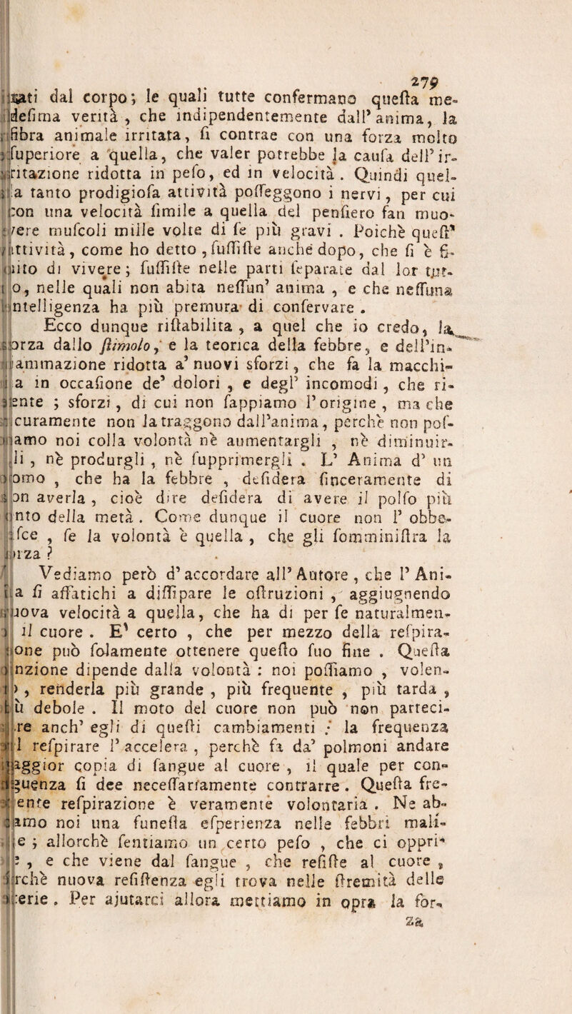 uati dal corpo; le quali tutte confermalo quella tue- de fi ma verità, che indipendentemente dall’anima, la Ìfibra animale irritata, fi contrae con una forza molto fuperiore a quella, che valer potrebbe la caufa dell’ir¬ ritazione ridotta in pelo, ed in velocità. Quindi quel¬ la tanto prodigiofa attività polfeggono i nervi, per cui :on una velocità limile a quella del penfiero fan muo¬ vere mufcoli miile volte di fe più gravi . Poiché quefi* t itti vi tà, come ho detto , Tuffile anche dopo, che lì è fi¬ nito di vivere; Tuffile nelle parti Imparate dal lor tut- i o, nelle quali non abita nefìun’ anima , e che neffuna i intelligenza ha più premura di confervare . Ecco dunque riabilita , a quel che io credo, la, e orza dallo {limolo, e la teorica della febbre, e dell’ina laminazione ridotta a’nuovi sforzi, che fa la macchi- ! a in occafione de’ dolori , e degl’ incomodi , che ri- sente ; sforzi, di cui non Tappiamo l’origine, ma che scuramente non la traggono dall’anima, perché non pof- mamo noi colla volontà né aumentargli , né diminuir¬ li , né produrgli , né fupprimergli . L’ Anima d’ un xomo , che ha la febbre , dcfidera finceramente di 3n averla , cioè dire defidera di avere il polfo piti nto delia metà . Come dunque il cuore non 1’ obbe- fce , fe ]a volontà è quella , che gli femminilità la za ? Vediamo perù d’accordare all’Autore, che P Ani¬ ta fi affatichi a dilfpare le cflruzioni , aggiugnendo r jova velocità a quella, che ha di per fe naturalmea- > il cuore . E' certo , che per mezzo della refpira- ;ione può fidamente ottenere quefìo fuo fine . Quella unzione dipende dalla volontà : noi polliamo , volen- |j> , renderla più grande , più frequente , più tarda , t;ù debole . Il moto del cuore non può non parreci- re anch’ egli di quelli cambiamenti • la frequenza iti refpirare l’accelera, perchè fa da’ polmoni andare qaggior copia di fangue al cuore , il quale per con* dQuenza fi dee necefiariamente contrarre. Quella fre¬ inte refpirazione è veramente volontaria . Ne ab¬ itilo noi una funelìa efperienza nelle febbri mali- e ; allorché Tentiamo un certo pelo , che ci opprfi ’ , e che viene dal fangue , che refille al cuore , 1 rchè nuova refillenza egli trova nelle iìremità delle > erte . Per aiutarci allora mettiamo in opra la fòr-