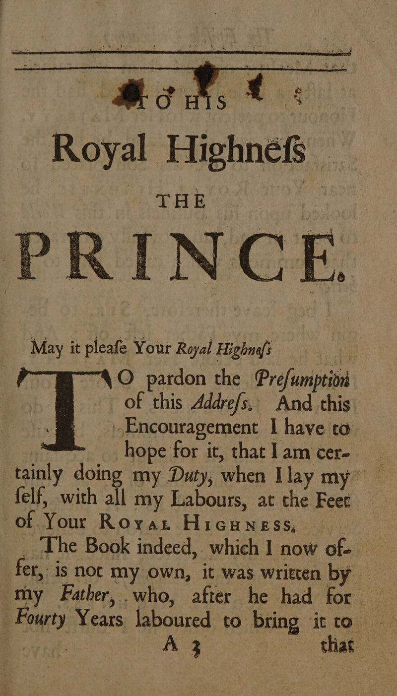 Mods Oe Royal Highnefs oy ws PEL ey | RINCE Be | N AOU be é May it pleafe Your Royal Highnss | ¥ “4 O pardon the Pre/umption of this Addrefs,. And this. Encouragement I have ta . hope for it, thatlamcer- tainly doing my Duty, when Ilay my” felf, with all my Labours, at the Feet of Your Royat Pica wes sania: _ ‘The Book indeed, which 1 now of fer, is noc my own, it was written by - Fourty Years laboured to bring it to A 3 a tae: