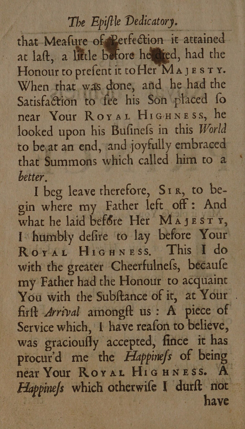 that-Meafure-ofgerfeétion- it ateained at lal little betore heliied, had the Honour to prefent it coer Majesty. When that. was done, afd he had the Satisfa@tion to fee his Son placed fo near Your Royax Hieuness, he — looked upon his Bufinefs in this World to beat an end, and joyfully embraced that Summons which called him to a better, fe patente 4 EN [beg leave therefore, Sr, to be- gin where my Father left off: And what he laid bef6re Her Maysest Y, I humbly defite to lay before Your Royvart Hicuness, This I do ~ with the greater Cheerfulnels, bééaufe my Father had the Honour to acquaint You with the Subftance of it, at Your . firft Arrival amongft us: A piece of Service which, 1 have reafon to believe, was gracioufly accepted, fince it has procur'd me the Hlappine/s of being” | | ‘A: - Alappinefs which otherwife Y durft not SoC Sma ed AN ae have